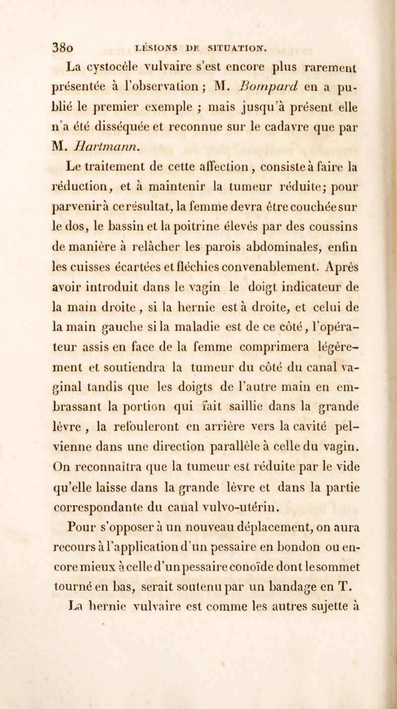 La cystocèle vulvaire s’est encore plus rarement présentée à l’observation ; M. Borripard en a pu- blié le premier exemple ; mais jusqu’à présent elle n’a été disséquée et reconnue sur le cadavre que par M. Hartmann. Le traitement de cette affection, consiste à faire la réduction, et à maintenir la tumeur réduite - pour parvenir à ce résultat, la femme devra être couchée sur le dos, le bassin et la poitrine élevés par des coussins de manière à relâcher les parois abdominales, enfin les cuisses écartées et fléchies convenablement. Après avoir introduit dans le vagin le doigt indicateur de la main droite , si la hernie esta droite, et celui de la main gauche si la maladie est de ce coté, l’opéra- teur assis en face de la femme comprimera légère- ment et soutiendra la tumeur du côté du canal va- ginal tandis que les doigts de l’autre main en em- brassant la portion qui fait saillie dans la grande lèvre , la refouleront en arrière vers la cavité pel- vienne dans une direction parallèle à celle du vagin. On reconnaîtra que la tumeur est réduite par le vide qu’elle laisse dans la grande lèvre et dans la partie correspondante du canal vulvo-utérin. Pour s’opposer à un nouveau déplacement, on aura recours à l’application d’un pessaire en bondon ou en- core mieux à celle d’un pessaire conoïde dont le sommet tourné en bas, serait soutenu par un bandage en T. La hernie vulvaire est comme les autres sujette à