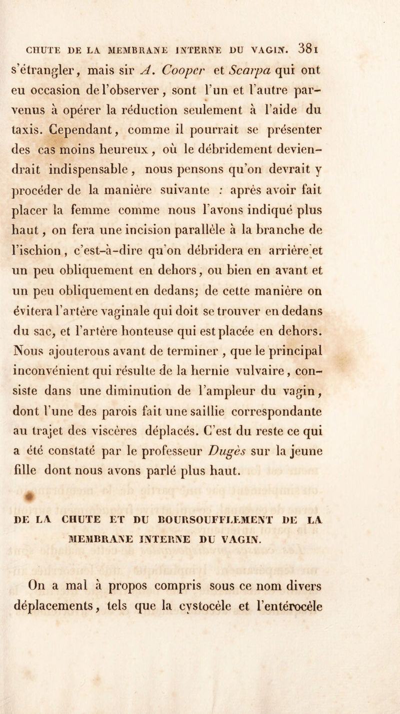 s’étrangler, mais sir A. Cooper et Scarpa qui ont eu occasion de l’observer, sont l’un et l’autre par- * venus à opérer la réduction seulement à l’aide du taxis. Cependant, comme il pourrait se présenter des cas moins heureux , où le débridement devien- drait indispensable , nous pensons qu’on devrait y procéder de la manière suivante : après avoir fait placer la femme comme nous bavons indiqué plus haut, on fera une incision parallèle à la branche de l’ischion , c’est-à-dire qu on débridera en arrière et un peu obliquement en dehors, ou bien en avant et un peu obliquement en dedans; de cette manière on évitera l’artère vaginale qui doit se trouver en dedans du sac, et l’artère honteuse qui est placée en dehors. Nous ajouterons avant de terminer , que le principal inconvénient qui résulte de la hernie vulvaire , con- siste dans une diminution de l’ampleur du vagin, dont l’une des parois fait une saillie correspondante au trajet des viscères déplacés. C’est du reste ce qui a été constaté par le professeur Dugès sur la jeune fdle dont nous avons parlé plus haut. # DE LA CHUTE ET DU BOURSOUFFLEMENT DE LA MEMBRANE INTERNE DU VAGIN. On a mal à propos compris sous ce nom divers déplacements, tels que la cvstocèle et l’entérocèle