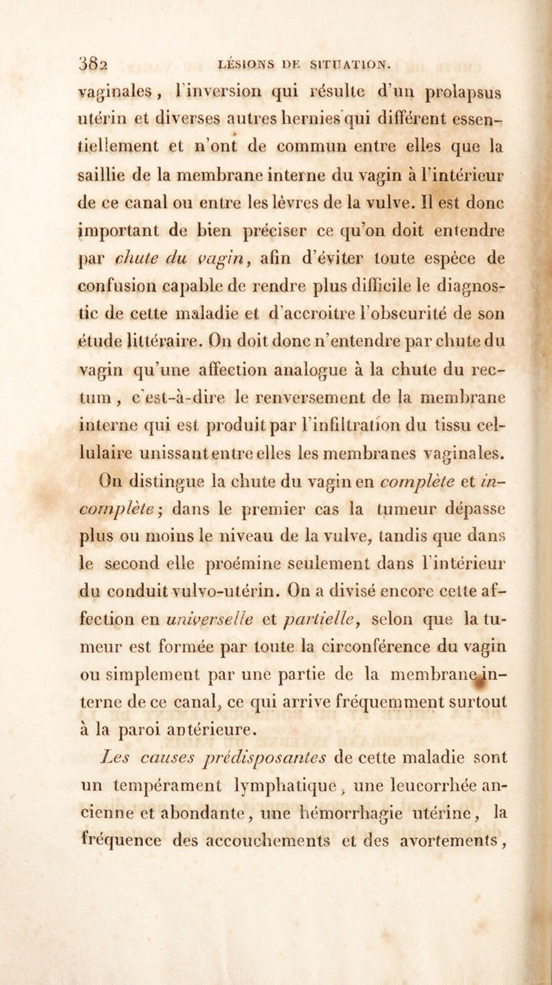 vaginales , linversion qui résulte d’un prolapsus utérin et diverses autres hernies qui différent essen- bellement et n’ont de commun entre elles que la saillie de la membrane interne du vagin à l’intérieur de ce canal ou entre les lèvres de la vulve. Il est donc important de bien préciser ce qu'on doit entendre par chute du vagin, afin d’éviter toute espèce de confusion capable de rendre plus difficile le diagnos- tic de cette maladie et d’accroitre l’obscurité de son étude littéraire. On doit donc n’entendre par chute du vagin qu’une affection analogue à la chute du rec- tum , c'est-à-dire le renversement de la membrane interne qui est produit par l’infiltration du tissu cel- lulaire unissant entre elles les membranes vaginales. On distingue la chute du vagin en complète et in- complète ; dans le premier cas la tumeur dépasse plus ou moins le niveau de la vulve, tandis que dans le second elle proémine seulement dans 1 intérieur du conduit vulvo-utérin. On a divisé encore celte af- fection en universelle et partielle, selon que la tu- meur est formée par toute la circonférence du vagin ou simplement par une partie de la membrane^in- terne de ce canal, ce qui arrive fréquemment surtout à la paroi antérieure. Les causes prédisposantes de cette maladie sont un tempérament lymphatique, une leucorrhée an- cienne et abondante, une hémorrhagie utérine, la fréquence des accouchements et des avortements,