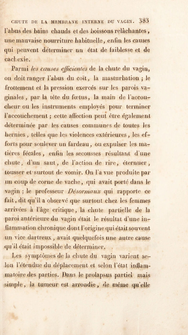 Tahus des bains chauds et des boissons relâchantes, une mauvaise nourriture habituelle, enfin les causes qui peuvent déterminer un état de faiblesse et de cachexie. Parmi les causes efficientes de la chute du vagin, on doit ranger Tahus du coït, la masturbation ; le frottement et la pression exercés sur les parois va- ginales , par la tête du fœtus, la main de l’accou- cheur ou les instruments employés pour terminer l’accouchement ; cette affection peut être également déterminée par les causes communes de toutes les hernies , telles que les violences extérieures, les ef- forts pour soulever un fardeau, ou expulser les ma- tières fécales , enfin les secousses résultant d’une chute, d’un saut, de Faction de rire, éternuer, tousser et surtout de vomir. On Ta vue produite par un coup de corne de vache, qui avait porté dans le vagin ; le professeur Désonnoux qui rapporte ce fait, dit qu’il a observé que surtout chez les femmes arrivées à Tâge critique, la chute partielle de la paroi antérieure du vagin était le résultat d une in- flammation chronique dont l’origine qui était souvent un vice dartreux, avait quelquefois une autre cause qu’il était impossible de déterminer. Les symptômes de la chute du vagin varient se- lon l’étendue du déplacement et selon l’état inflam- matoire des parties. Dans le prolapsus partiel mais simple, la tumeur est arrondie, de même qu elle