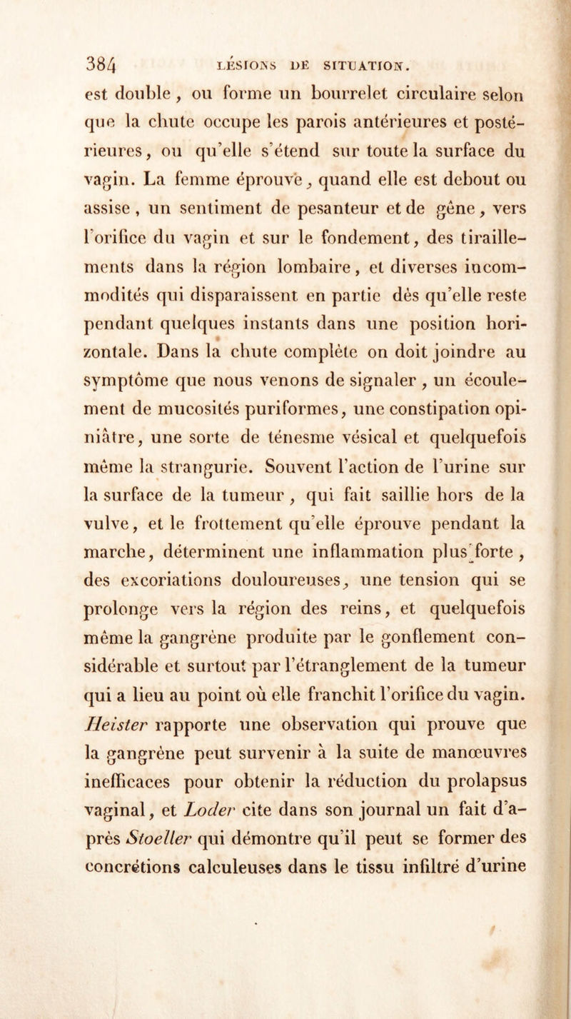 est double , ou forme un bourrelet circulaire selon que la chute occupe les parois antérieures et posté- rieures, ou qu’elle s’étend sur toute la surface du vagin. La femme éprouve, quand elle est debout ou assise , un sentiment de pesanteur et de gène, vers l’orifice du vagin et sur le fondement, des tiraille- ments dans la région lombaire, et diverses incom- modités qui disparaissent en partie dès qu’elle reste pendant quelques instants dans une position hori- zontale. Dans la chute complète on doit joindre au symptôme que nous venons de signaler , un écoule- ment de mucosités puriformes, une constipation opi- niâtre, une sorte de ténesme vésical et quelquefois même la strangurie. Souvent l'action de l’urine sur la surface de la tumeur , qui fait saillie hors de la vulve, et le frottement qu elle éprouve pendant la marche, déterminent une inflammation plus forte , des excoriations douloureuses, une tension qui se prolonge vers la région des reins, et quelquefois même la gangrène produite par le gonflement con- sidérable et surtout par l'étranglement de la tumeur qui a lieu au point où elle franchit l’orifice du vagin. Heister rapporte une observation qui prouve que la gangrène peut survenir à la suite de manœuvres inefficaces pour obtenir la réduction du prolapsus vaginal, et Loder cite dans son journal un fait d’a- près Stoeller qui démontre qu’il peut se former des concrétions calculeuses dans le tissu infiltré d’urine