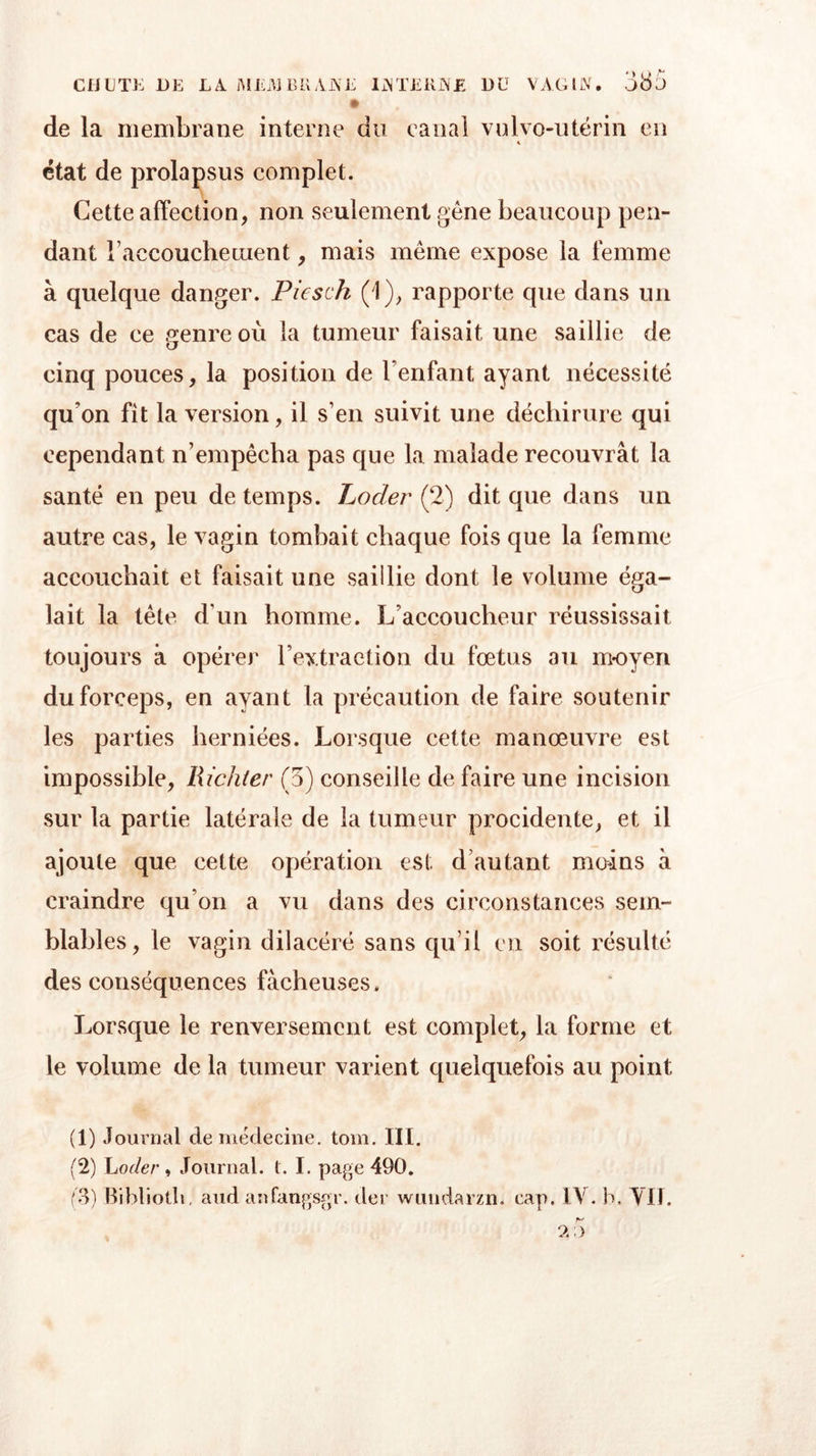 de la membrane interne du canal vulve-utérin en état de prolapsus complet. Cette affection, non seulement gêne beaucoup pen- dant l’aecouchetuent, mais même expose la femme à quelque danger. Piesch (1), rapporte que dans un cas de ce genre où la tumeur faisait une saillie de cinq pouces, la position de l'enfant ayant nécessité qu'on fit la version, il s’en suivit une déchirure qui cependant n’empêcha pas que la malade recouvrât la santé en peu de temps. Loder (2) dit que dans un autre cas, le vagin tombait chaque fois que la femme accouchait et faisait une saillie dont le volume éga- lait la tète d’un homme. L’accoucheur réussissait toujours à opérer l’extraction du fœtus au moyen du forceps, en ayant la précaution de faire soutenir les parties herniées. Lorsque cette manœuvre est impossible, Richter (5) conseille de faire une incision sur la partie latérale de la tumeur procidente, et il ajoute que cette opération est d autant moins à craindre qu’on a vu dans des circonstances sem- blables, le vagin dilacéré sans qu’il en soit résulté des conséquences fâcheuses . Lorsque le renversement est complet, la forme et le volume de la tumeur varient quelquefois au point (1) Journal de médecine, tom. III. (2) Loder, Journal, t. I. page 490. (3) Bibliotli. aud anfangsgr. der wundarzn, cap. IV. b. Vit. r-' A ; &gt;