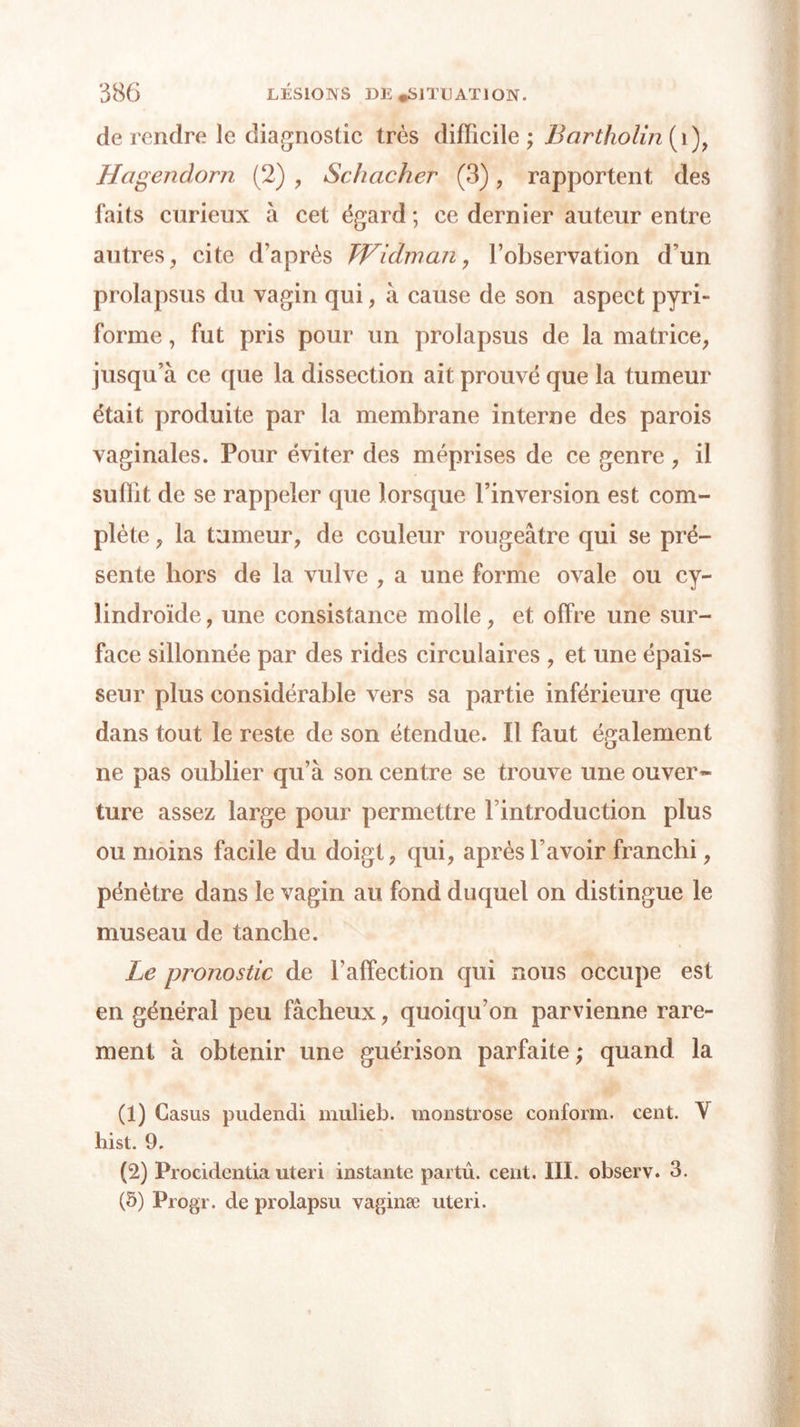 de rendre le diagnostic très difficile ; Bartholin (i), Hagendorn (2) , Schacher (3), rapportent des faits curieux à cet égard; ce dernier auteur entre autres, cite d’après TVidm an, l’observation d’un prolapsus du vagin qui, à cause de son aspect pyri- forme, fut pris pour un prolapsus de la matrice, jusqu’à ce que la dissection ait prouvé que la tumeur était produite par la membrane interne des parois vaginales. Pour éviter des méprises de ce genre, il suffit de se rappeler que lorsque l’inversion est com- plète , la tumeur, de couleur rougeâtre qui se pré- sente hors de la vulve , a une forme ovale ou cy- lindroïde, une consistance molle, et offre une sur- face sillonnée par des rides circulaires , et une épais- seur plus considérable vers sa partie inférieure que dans tout le reste de son étendue. Il faut également ne pas oublier qu’à son centre se trouve une ouver* ture assez large pour permettre l’introduction plus ou moins facile du doigt, qui, après l’avoir franchi, pénètre dans le vagin au fond duquel on distingue le museau de tanche. Le pronostic de l’affection qui nous occupe est en général peu fâcheux, quoiqu’on parvienne rare- ment à obtenir une guérison parfaite ; quand la (1) Casus pudendi mulieb. monstrose conform. cent. Y hist. 9. (2) Procidentia uteri instante partû. cent. III. observ. 3. (5) Progr. de prolapsu vaginæ uteri.