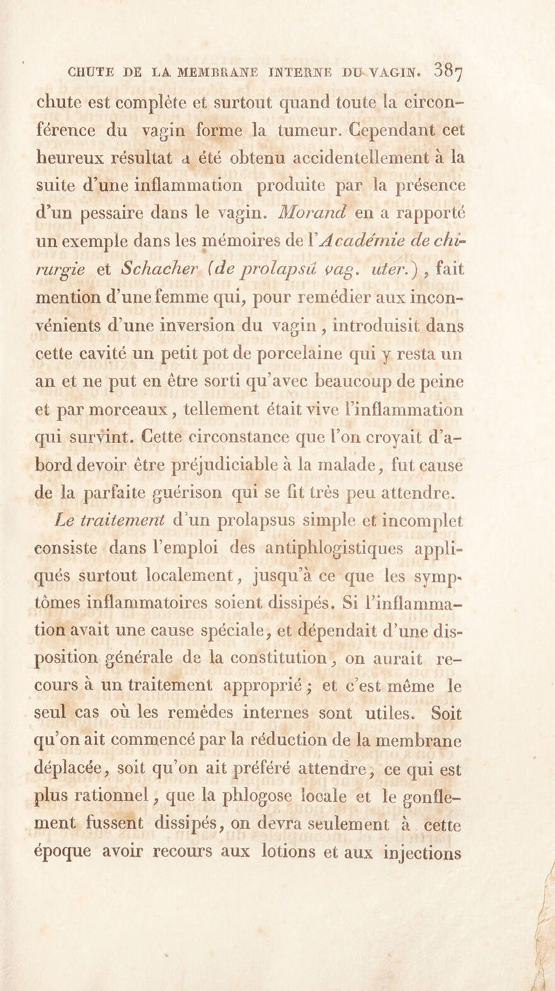 chute est complète et surtout quand toute la circon- férence du vagin forme la tumeur. Cependant cet heureux résultat a été obtenu accidentellement à la suite d’une inflammation produite par la présence d’un pessaire dans le vagin. Morand en a rapporté un exemple dans les mémoires de Y Académie de chi- rurgie et Schacher (de prolapsû çag. uter.) , fait mention d’une femme qui, pour remédier aux incon- vénients d une inversion du vagin , introduisit dans cette cavité un petit pot de porcelaine qui y resta un an et ne put en être sorti qu’avec beaucoup de peine et par morceaux, tellement était vive l’inflammation qui survint. Cette circonstance que l’on croyait d’a- bord devoir être préjudiciable à la malade, fut cause de la parfaite guérison qui se fit très peu attendre. Le traitement d’un prolapsus simple et incomplet consiste dans l’emploi des antiphlogistiques appli- qués surtout localement, jusqu’à ce que les synq&gt; tomes inflammatoires soient dissipés. Si l’inflamma- tion avait une cause spéciale, et dépendait d’une dis- position générale de la constitution, on aurait re- cours à un traitement approprié ; et c’est meme le seul cas où les remèdes internes sont utiles. Soit qu’on ait commencé par la réduction de la membrane déplacée, soit qu’on ait préféré attendre, ce qui est plus rationnel, que la phlogose locale et le gonfle- ment fussent dissipés, on devra seulement à cette époque avoir recours aux lotions et aux injections