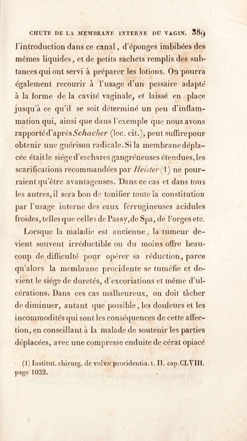 rintroduction dans ce canal, d’éponges imbibées des mêmes liquides, et de petits sachets remplis des sub- tances qui ont servi à préparer les lotions. On pourra également recourir à l’usage d’un pessaire adapté à la forme de la cavité vaginale, et laissé en place jusqu'à ce qu’il se soit déterminé un peu d'inflam- mation qui, ainsi que dans l’exemple que nous avons rapporté d’a près Schacher (loc. cit.), peut suffire pour obtenir une guérison radicale. Si la membrane dépla- cée étaitîe siège d’eschares gangréneuses étendues, les scarifications recommandées par Heister{\) ne pour- raient qu’être avantageuses. Dans ce cas et dans tous les autres,il sera bon de tonifier toute la constitution par l’usage interne des eaux ferrugineuses acidulés froides, telles que celles de Passy,de Spa, de Forges etc. Lorsque la maladie est ancienne^ la tumeur de- vient souvent irréductible ou du moins offre beau- coup de difficulté pour opérer sa réduction, parce qu’alors la membrane procidente se tuméfie et de- vient le siège de duretés, d’excoriations et même d’ul- cérations. Dans ces cas malheureux, on doit tacher de diminuer, autant que possible, les douleurs et les incommodités qui sont les conséquences de cette affec- tion, en conseillant à la malade de soutenir les parties déplacées, avec une compresse enduite de cérat opiacé (1) Institut, cliirurg. de vulvæ procidentia. t. II. cap.CLYIII. page 1032.