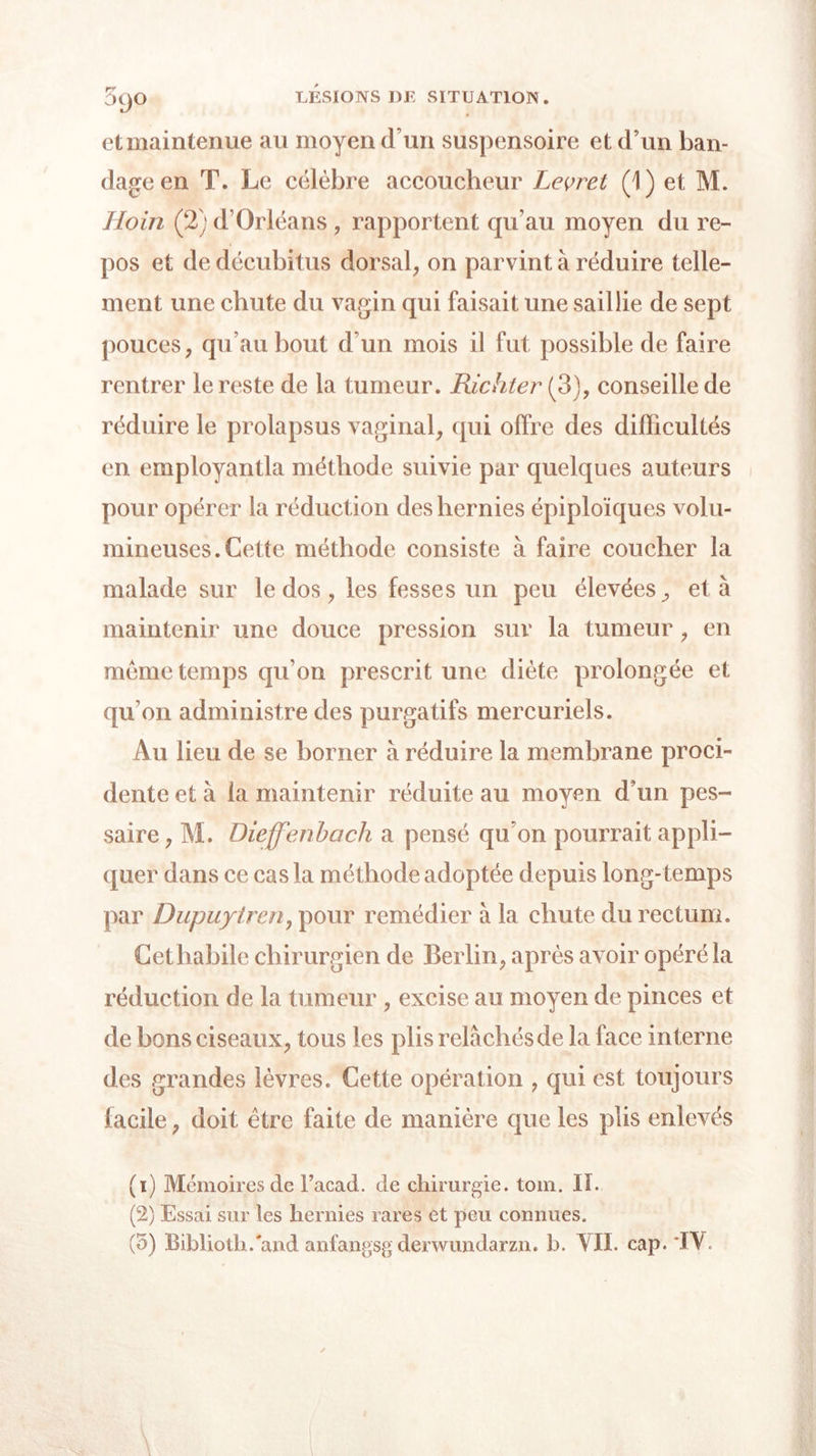 et maintenue au moyen (Tun suspensoire et d’un ban- dage en T. Le célèbre accoucheur Levrel (1) et M. Hoin (2) d’Orléans , rapportent qu’au moyen du re- pos et de décubitus dorsal, on parvint à réduire telle- ment une chute du vagin qui faisait une saillie de sept pouces, qu’au bout d’un mois il fut possible de faire rentrer le reste de la tumeur. Richter (3), conseille de réduire le prolapsus vaginal, qui offre des difficultés en employantla méthode suivie par quelques auteurs pour opérer la réduction des hernies épiploïques volu- mineuses. Cette méthode consiste à faire coucher la malade sur le dos, les fesses un peu élevées, et à maintenir une douce pression sur la tumeur, en meme temps qu’on prescrit une diète prolongée et qu’on administre des purgatifs mercuriels. Au lieu de se borner à réduire la membrane proci- dente et à la maintenir réduite au moyen d’un pes- saire, M. Dieffenbach a pensé qu’on pourrait appli- quer dans ce cas la méthode adoptée depuis long- temps par Dupuyircn, pour remédier à la chute du rectum. Cet habile chirurgien de Berlin, après avoir opéré la réduction de la tumeur , excise au moyen de pinces et de bons ciseaux, tous les plis relâchés de la face interne des grandes lèvres. Cette opération , qui est toujours facile, doit être faite de manière que les plis enlevés (1) Mémoires de Facad. de chirurgie, tom. II. (2) Essai sur les hernies rares et peu connues. (5) Biblioth.'and anfangsg derwundarzn. b. YII. cap. 'IV.