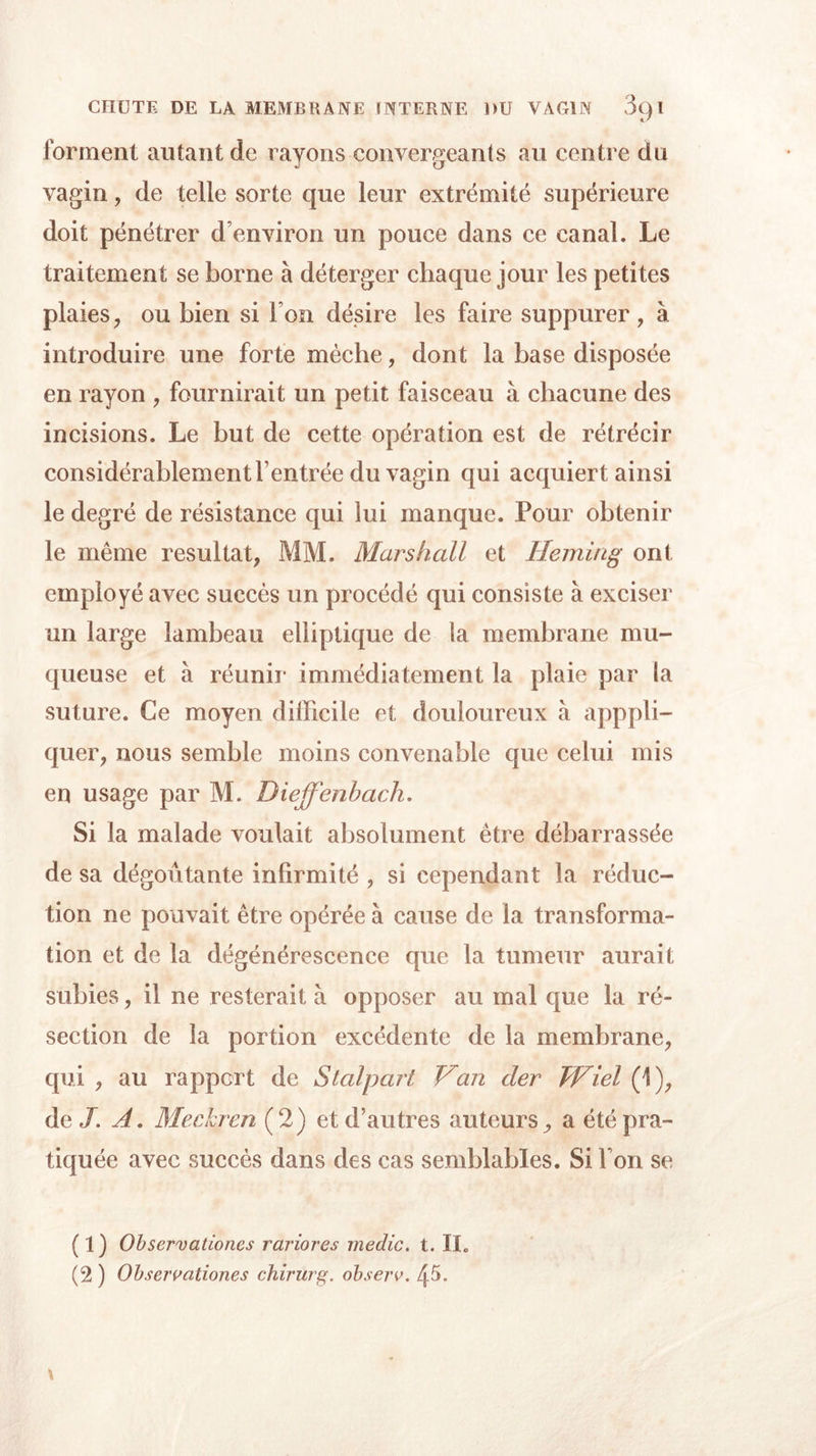 for ment autant de rayons convergeants au centre du vagin, de telle sorte que leur extrémité supérieure doit pénétrer d’environ un pouce dans ce canal. Le traitement se borne à déterger chaque jour les petites plaies, ou bien si Ion désire les faire suppurer, à introduire une forte mèche, dont la base disposée en rayon , fournirait un petit faisceau à chacune des incisions. Le but de cette opération est de rétrécir considérablement l’entrée du vagin qui acquiert ainsi le degré de résistance qui lui manque. Pour obtenir le même résultat, MM. Marshall et Heming ont employé avec succès un procédé qui consiste à exciser un large lambeau elliptique de la membrane mu- queuse et à réunir immédiatement la plaie par la suture. Ce moyen difficile et douloureux à apppli- quer, nous semble moins convenable que celui mis en usage par M. Dieffenbach. Si la malade voulait absolument être débarrassée de sa dégoûtante infirmité , si cependant la réduc- tion ne pouvait être opérée à cause de la transforma- tion et de la dégénérescence que la tumeur aurait subies, il ne resterait à opposer au mal que la ré- section de la portion excédente de la membrane, qui , au rapport de Stalpart Van cler Wiel (1), de/. A. Meckren (2) et d’autres auteurs, a été pra- tiquée avec succès dans des cas semblables. Si l’on se (1) Observationes rariores medic. t. II. (2 ) Observationes chirurg. observ. 45.
