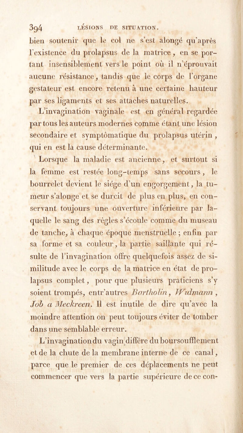 bien soutenir que le col ne s’est alongé qu’après l’existence du prolapsus de la matrice , en se por- tant insensiblement vers le point où il n’éprouvait aucune résistance , tandis que le corps de l’organe gestateur est encore retenu à une certaine hauteur par ses ligaments et ses attaches naturelles. L’invagination vaginale est en général regardée par tous les auteurs modernes comme étant une lésion secondaire et symptomatique du prolapsus utérin , qui en est la cause déterminante. Lorsque la maladie est ancienne, et surtout si la femme est restée long-iemps sans secours, le bourrelet devient le siège d’un engorgement, la tu- meur s’alonge et se durcit de plus en plus, en con- servant toujours une ouverture inférieure par la- quelle le sang des règles s’écoule comme du museau de tanche, à chaque époque menstruelle ; enfin par sa forme et sa couleur, la partie saillante qui ré- sulte de l’invagination offre quelquefois assez de si- militude avec le corps de la matrice en état de pro- lapsus complet, pour que plusieurs praticiens s’y soient trompés, entr’autres Bartholin, Widmann , Job a Meckreen. Il est inutile de dire qu’avec la moindre attention on peut toujours éviter de tomber dans une semblable erreur. L’invagination du vagin d iffère duboursoufïlement et de la chute de la membrane interne de ce canal, parce que le premier de ces déplacements ne peut commencer que vers la partie supérieure de ce con-