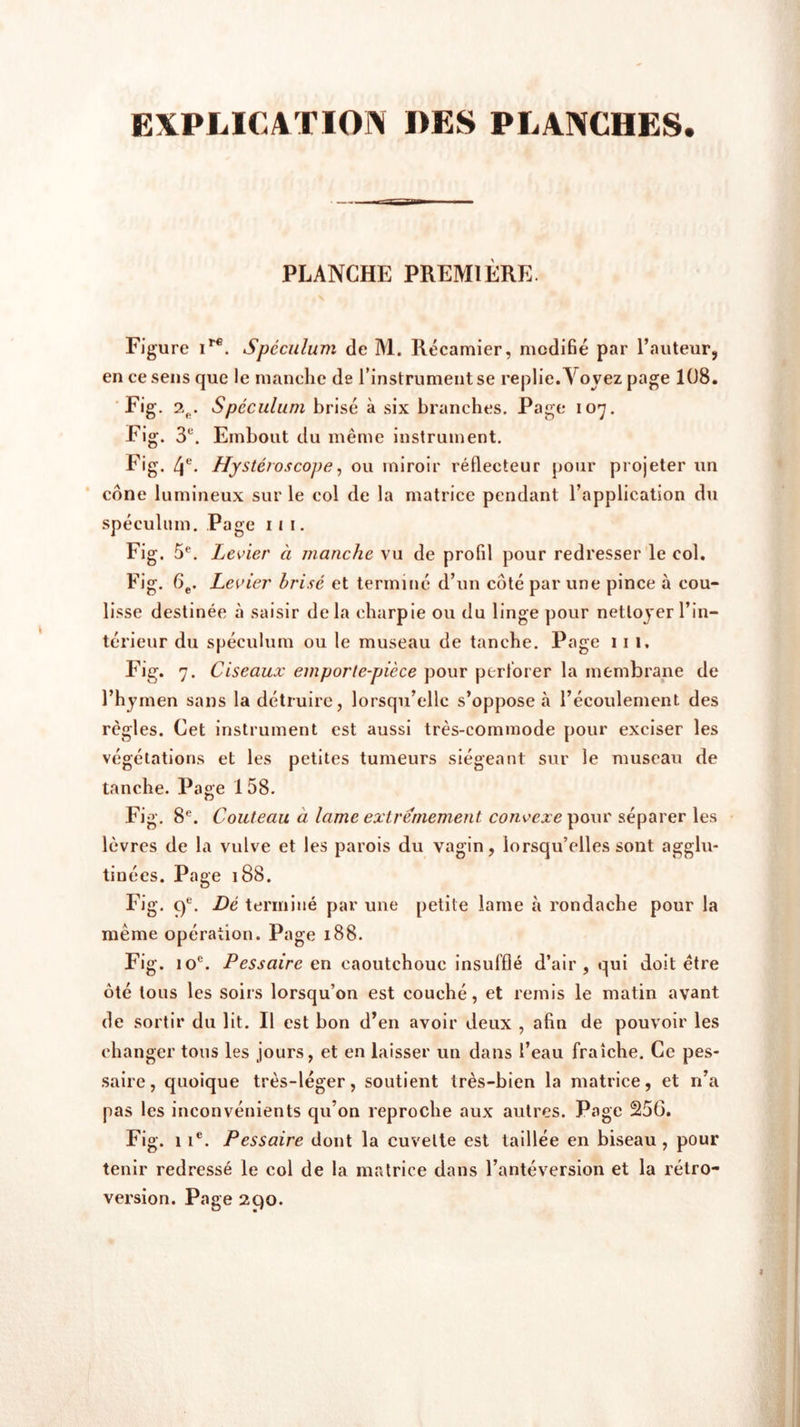 EXPLICATION DES PLANCHES. PLANCHE PREMIÈRE. Figure ire. Spéculum de M. Récamier, modifié par l’auteur, en ce sens que le manche de l’instrument se replie.\ ovez page 108. Fig. 2fi. Spéculum brisé à six branches. Page 107. Fig. 3U. Embout du même instrument. Fig. 4e. Hystéroscope, ou miroir réflecteur pour projeter un cône lumineux sur le col de la matrice pendant l’application du spéculum. Page 11 1. Fig. 5e. Levier à manche vu de profil pour redresser le col. Fig. 6e. Levier brisé et terminé d’un côté par une pince à cou- lisse destinée à saisir delà charpie ou du linge pour nettoyer l’in- térieur du spéculum ou le museau de tanche. Page 11 1, Fig. 7. Ciseaux emporte-pièce pour perforer la membrane de l’hymen sans la détruire, lorsqu’elle s’oppose .à l’écoulement des règles. Cet instrument est aussi très-commode pour exciser les végétations et les petites tumeurs siégeant sur le museau de tanche. Page 1 58. Fig. 8e. Couteau à lame extrêmement convexe pour séparer les lèvres de la vulve et les parois du vagin, lorsqu’elles sont agglu- tinées. Page 188. Fig. 9e. Dé terminé par une petite lame à rondache pour la même opération. Page 188. Fig. 10e. Pessaire en caoutchouc insufflé d’air, qui doit être ôté tous les soirs lorsqu’on est couché, et remis le matin avant de sortir du lit. Il est bon d’en avoir deux , afin de pouvoir les changer tous les jours, et en laisser un dans l’eau fraîche. Ce pes- saire, quoique très-léger, soutient très-bien la matrice, et n’a pas les inconvénients qu’on reproche aux autres. Page 256. Fig. 1 ie. Pessaire dont la cuvette est taillée en biseau , pour tenir redressé le col de la matrice dans l’antéversion et la rétro- version. Page 290.
