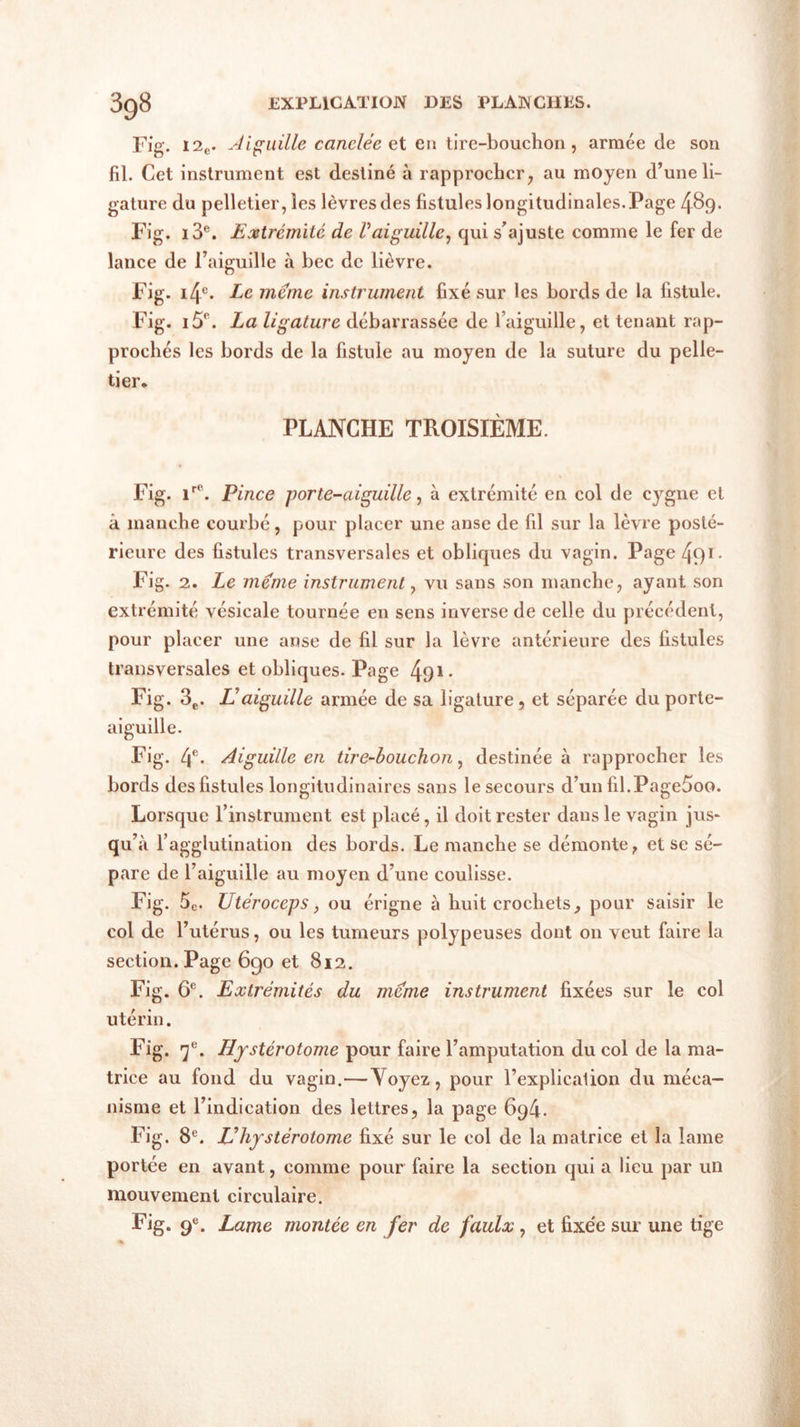 Fig. 12e. Aiguille canclée et eu tire-bouchon, armée de son fil. Cet instrument est destiné à rapprocher, au moyen d’une li- gature du pelletier, les lèvres des fistules longitudinales. Page 489. Fig. i3e. Extrémité de Vaiguille, qui s'ajuste comme le fer de lance de l’aiguille à bec de lièvre. Fig. i4c. Le meme instrument fixé sur les bords de la fistule. Fig. i5p. La ligature débarrassée de l’aiguille, et tenant rap- prochés les bords de la fistule au moyen de la suture du pelle- tier. PLANCHE TROISIÈME. Fig. ire. Pince porte-aiguille, à extrémité en col de cygne et à manche courbé, pour placer une anse de fil sur la lèvre posté- rieure des fistules transversales et obliques du vagin. Page 491- Fig. 2. Le meme instrument, vu sans son manche, ayant son extrémité vésicale tournée en sens inverse de celle du précédent, pour placer une anse de fil sur la lèvre antérieure des fistules transversales et obliques. Page 491- Fig. 3e. L'aiguille armée de sa ligature, et séparée du porte- aiguille. Fig. 4e- Aiguille en tire-bouchon, destinée à rapprocher les bords des fistules longitudinaires sans le secours d’un fil.Page5oo. Lorsque l’instrument est placé, il doit rester dans le vagin jus- qu’à l’agglutination des bords. Le manche se démonte, et se sé- pare de l’aiguille au moyen d’une coulisse. Fig. 5C. Utéroccps, ou érigne à huit crochets, pour saisir le col de l’utérus, ou les tumeurs polypeuses dont on veut faire la section. Page 6go et 812. Fig. 6e. Extrémités du meme instrument fixées sur le col utérin. Fig. 7e. Hystérotome pour faire l’amputation du col de la ma- trice au fond du vagin.—Yoyez, pour l’explicalion du méca- nisme et l’indication des lettres, la page 694. Fig. 8e. Vhystérotome fixé sur le col de la matrice et la lame portée en avant, comme pour faire la section qui a lieu par un mouvement circulaire. Fig. 9e. Lame montée en fer de faulx , et fixée sur une tige