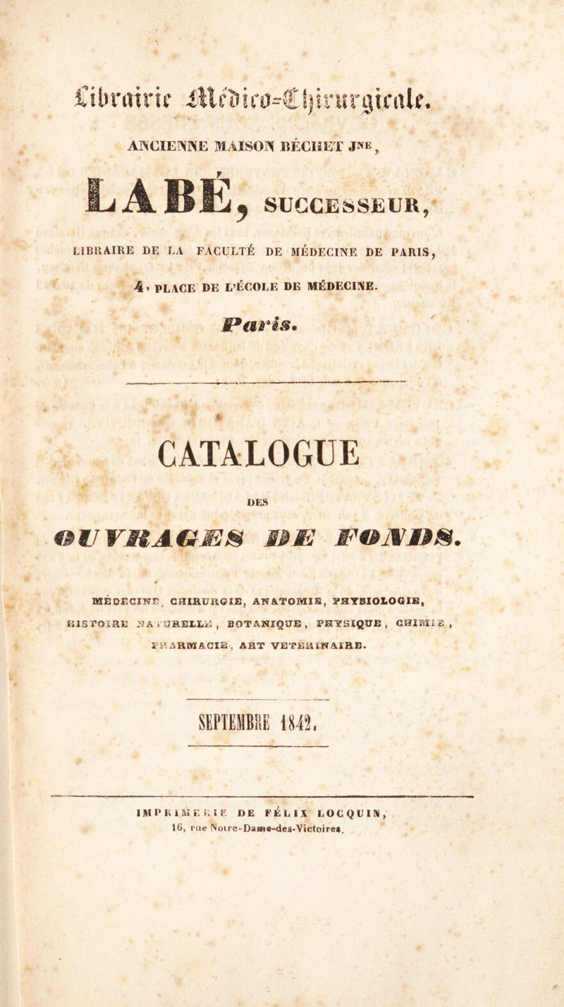 ilibntiru* üllcl» i(0=€ I)irurgicak. ANCIENNE MAISON 1ÎÉCHET J*e ? LABÉ, SUCCESSEUR, LIBRAIRE DE LA FACULTÉ DE MÉDECINE DE PARIS, 4» PLACE DE L’ÉCOLE DE MÉDECINE. Paris. CATALOGUE DES OU VISAGE8 &amp;E EOJVnS. 0 MÉDECINE. CHIRURGIE, ANATOMIE, PHYSIOLOGIE, HISTOIRE NATURELLE, BOTANIQUE , PHYSIQUE, CHIMIE, PHARMACIE. ART VETÉRÏNAIRE. SEPTEMBRE 1842. IMPIUMEilIE DE FÉLIX LOCQUIN, 16, rue Notre-Dame-des-Victoire*.