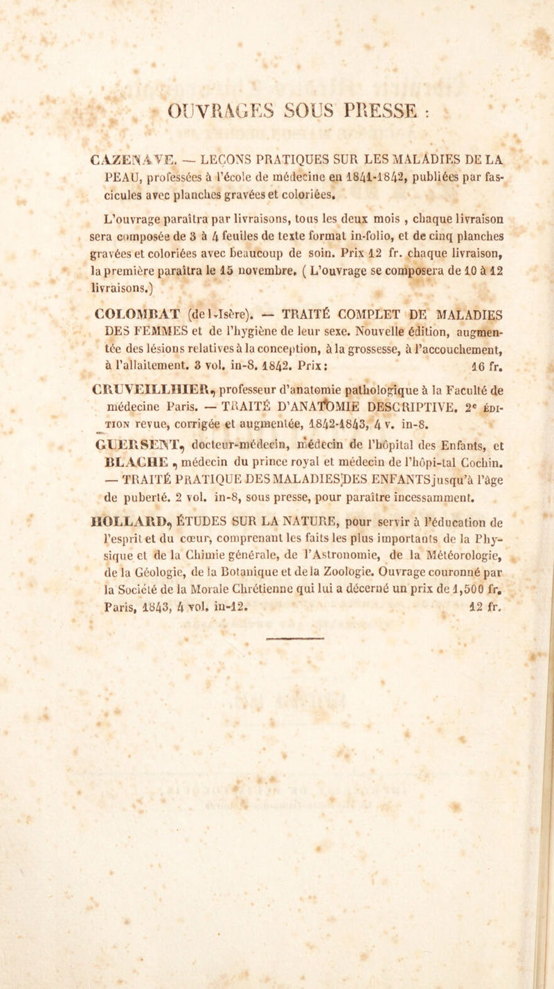 OUVRAGES SOUS PRESSE : CAZENAVE. - LEÇONS PRATIQUES SUR LES MALADIES DE LA PEAU, professées à l’école de médecine en 1841-1842, publiées par fas- cicules avec planches gravées et coloriées. L’ouvrage paraîtra par livraisons, tous les deux mois , chaque livraison sera composée de 3 à 4 feuiles de texte format in-folio, et de cinq planches gravées et coloriées avec beaucoup de soin. Prix 12 fr. chaque livraison, la première paraîtra le 15 novembre. ( L’ouvrage se composera de 10 à 12 livraisons.) COLOMBAT (dcKIsère). — TRAITÉ COMPLET DE MALADIES DES FEMMES et de l’hygiène de leur sexe. Nouvelle édition, augmen- tée des lésions relatives à la conception, à la grossesse, à l’accouchement, à l’allaitement. 3 vol. in-8, 1842. Prix: 16 fr. CRUVEILLI1IEÏI.) professeur d’anatomie pathologique à la Faculté de médecine Paris. — TRAITÉ D’ANATOMIE DESCRIPTIVE. 2e édi- tion revue, corrigée et augmentée, 1842-1843, 4 v. in-8. «asn. GEEPiSElYr, docteur-médecin, médecin de l’hôpital des Enfants, et BL ACI1E ? médecin du prince royal et médecin de l’hôpi-tal Cochin. — TRAITÉ PRATIQUE DES MALADIESjDES ENFANTS jusqu’à l’âge de puberté. 2 vol. in-8, sous presse, pour paraître incessamment. MOLLARD, ÉTUDES SUR LA NATURE, pour servir à l’éducation de l’esprit et du cœur, comprenant les faits les plus importants de la Phy- sique et de la Chimie générale, de l’Astronomie, de la Météorologie, de la Géologie, de la Botanique et delà Zoologie. Ouvrage couronné par la Société de la Morale Chrétienne qui lui a décerné un prix de 1,500 fr. Paris, 1843, 4 vol. in-12. 12 fr.