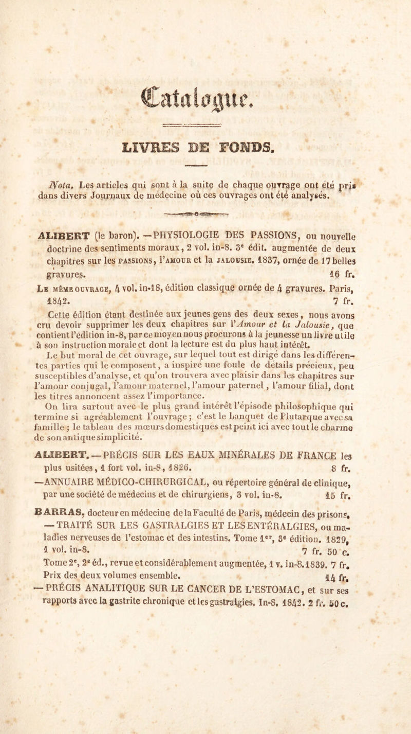 LIVRES DE FONDS. IVota. Les articles qui sont à la suite de chaque oiivrage ont été pris dans divers Journaux de médecine où ces ouvrages ont été analysés. AUBERT (le baron). —PHYSIOLOGIE DES PASSIONS, ou nouvelle doctrine des sentiments moraux, 2 vol. in-8. 3e édit, augmentée de deux chapitres sur les passions, Pamour et la jalousie. 1837, ornée de 17belles \ gravures. 16 fr. Le même ouvrage, 4 vol. in-18, édition classique ornée de 4 gravures. Paris, 1842. 7 fr. Cette édition étant destinée aux jeunes gens des deux sexes, nous avons cru devoir supprimer les deux chapitres sur VAmour et la Jalousie, que contient l’édition in-8, par ce moyen nous procurons à la jeunesse un livre utile ù son instruction morale et dont la lecture est du plus haut intérêt. Le but moral de cet ouvrage, sur lequel tout est dirigé dans les différen- tes parties qui le composent, a inspiré une foule de détails précieux, peu susceptibles d’analyse, et qu’on trouvera avec plaisir dans les chapitres sur l’amour conjugal, l’amour maternel, l’amour paternel, l’amour filial, dont les titres annoncent assez l’importance. On lira surtout avec le plus grand intérêt l’épisode philosophique qui termine si agréablement l’ouvrage; c’est le banquet de Plutarque avecsa famille ; le tableau des mœurs domestiques est peint ici avec tout le charme de son antique simplicité. AUBERT. —PRÉCIS SUR LES EAUX MINÉRALES DE FRANCE les plus usitées, 4 fort vol. iu-S, 1826. 8 fr. —ANNUAIRE MÉDICO-CHIRURGICAL, ou répertoire général de clinique, par une société de médecins et de chirurgiens, 3 vol. iu-8. 15 fr. BARRAS, docteur en médecine de la Faculté de Paris, médecin des prison?, — TRAITÉ SUR LES GASTRALGIES ET LES ENTÉRALGIES, ou ma- ladies nerveuses de l’estomac et des intestins. Tome 1er, 3e édition. 1829, 1 vol. in-8. 7 fr. 50 c# Tome 2e, 2e éd., revue et considérablement augmentée, 1 v. in-8.1839. 7 fr. Prix des deux volumes ensemble. 14 fr&lt; — PRÉCIS ANALITIQUE SUR LE CANCER DE L’ESTOMAC, et sur ses rapports avec la gastrite chronique etles gastralgies, In-8. 1842. 2 fr. 50c.