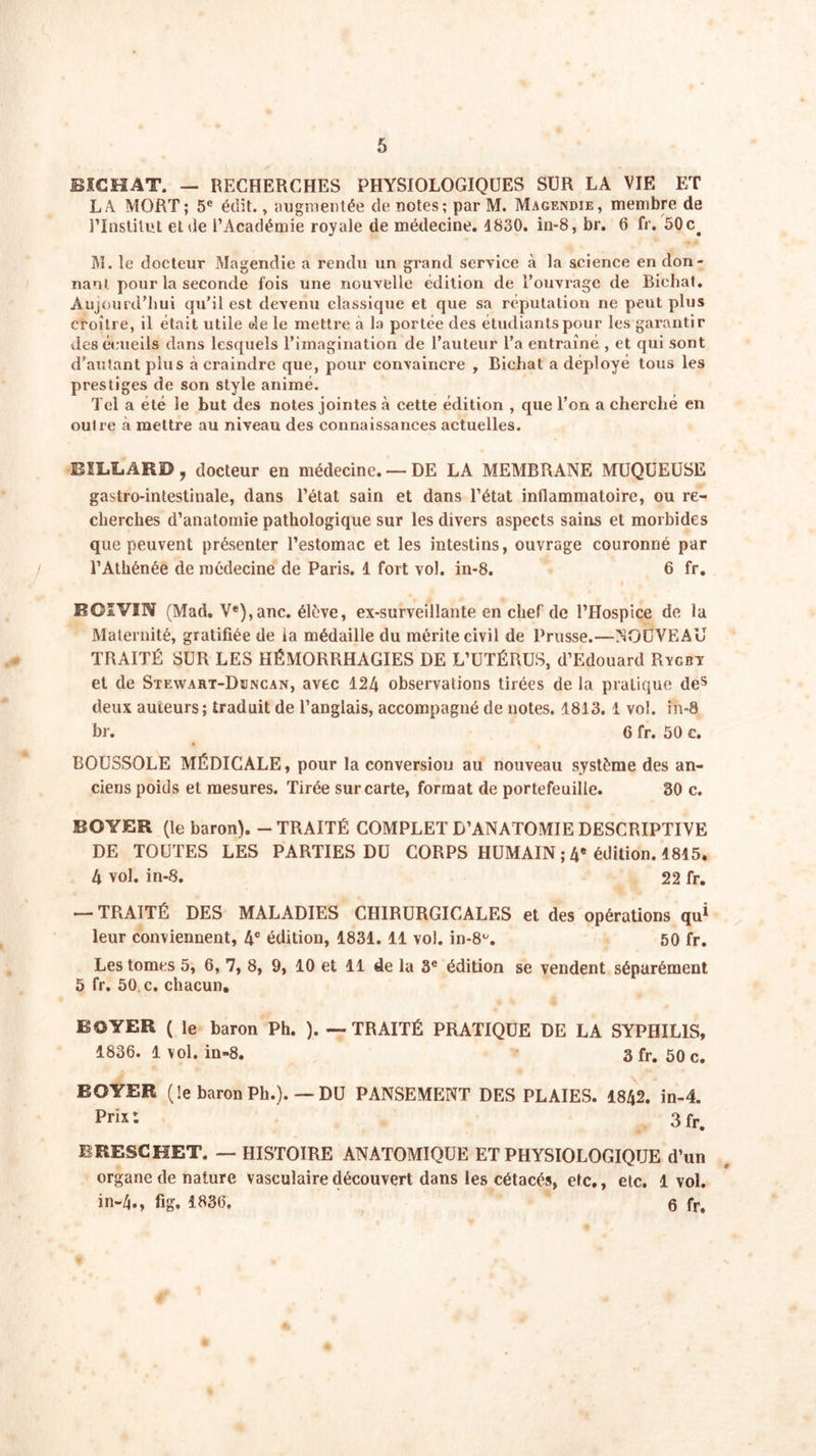 BICHAT. — RECHERCHES PHYSIOLOGIQUES SUR LA VIE ET LA MORT; 5e édit., augmentée de notes; par M. Magendie, membre de l’Institut et de l’Académie royale de médecine. 1830. in-8, br. 6 fr. 50c# M. le docteur Magendie a rendu un grand service à la science en don- nanl pour la seconde fois une nouvelle édition de l’ouvrage de Biehat. Aujourd’hui qu’il est devenu classique et que sa réputation ne peut plus croître, il était utile de le mettre à la portée des étudiants pour les garantir des écueils dans lesquels l’imagination de l’auteur l’a entraîné , et qui sont d'autant plus à craindre que, pour convaincre , Biehat a déployé tous les prestiges de son style animé. Tel a été le but des notes jointes à cette édition , que l’on a cherché en oulre à mettre au niveau des connaissances actuelles. BILLARD, docteur en médecine. —DE LA MEMBRANE MUQUEUSE gastro-intestinale, dans l’étal sain et dans l’état inflammatoire, ou re- cherches d’anatomie pathologique sur les divers aspects sains et morbides que peuvent présenter l’estomac et les intestins, ouvrage couronné par l’Athénée de médecine de Paris. 1 fort vol. in-8. 6 fr. ROIVIN (Mad. Ve),anc. élève, ex-surveillante en chef de l’Hospice de la Maternité, gratifiée de la médaille du mérite civil de Prusse.—NOUVEAU TRAITÉ SUR LES HÉMORRHAGIES DE L’UTÉRUS, d’Edouard Rycbï et de Stewart-Dbncan, avec 124 observations tirées de la pratique des deux auteurs; traduit de l’anglais, accompagné de notes. 1813.1 vol. in-8 br. 6 fr. 50 c. BOUSSOLE MÉDICALE, pour la conversion au nouveau système des an- ciens poids et mesures. Tirée sur carte, format de portefeuille. 30 c. BOYER (le baron). - TRAITÉ COMPLET D’ANATOMIE DESCRIPTIVE DE TOUTES LES PARTIES DU CORPS HUMAIN ; 4e édition. 1815. 4 vol. in-8. 22 fr. — TRAITÉ DES MALADIES CHIRURGICALES et des opérations qu1 leur conviennent, 4° édition, 1831. 11 vol. in-8u. 50 fr. Les tomes 5, 6, 7, 8, 9, 10 et 11 de la 3e édition se vendent séparément 5 fr. 50 c. chacun, BOYER ( le baron Ph. ). — TRAITÉ PRATIQUE DE LA SYPHILIS, 1836. 1 vol. in-8. 3 fr. 50 c. BOYER (le baron Ph.). —DU PANSEMENT DES PLAIES. 1842. in-4. Prix: 3 fr. BRESCHET. — HISTOIRE ANATOMIQUE ET PHYSIOLOGIQUE d’un organe de nature vasculaire découvert dans les cétacés, etc., elc. 1vol. in-4., fig. 1836. 6 fr.
