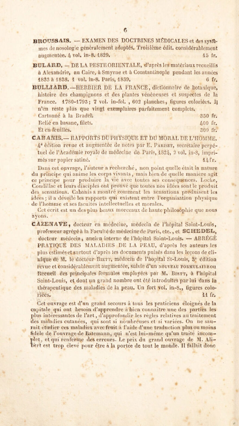 BROUSSAIS. — EXAMEN DES DOCTRINES MEDICALES et des systè- mes de nosologie généralement adoptés. Troisième édit, considérablement augmentée* 4 vol. in-8. 1829. 15 Ir. BUL ARD. — DE LA PESTE ORIENTALE, d’après les matériaux recueillis à Alexandrie, au Caire, à Smyrne et h Constantinople pendant les années 1833 à 1838. 1 vol. in-8. Paris, 1839. 6 fr. BULLÏAKD.— HERBIER DE LA FRANCE, dictionnaire de botanique, histoire des champignons et des plantes vénéneuses et suspectes de la France. 1780-1793; 7 vol. in-fol. , 602 planches, figures coloriées. Il n’en reste plus que vingt exemplaires parfaitement complets. Cartonné à la Bradel; 350 fr. Relié en basane, filets. 400 fr. Et en feuilles. 300 fr. CAB AMS.— RAPPORTS DU PHYSIQUE ET DU MORAL DE L’HOMME. 4e édition revue et augmentée de notes par E. Pariset, secrétaire perpé- tuel de l’Académie royale de médecine de Paris, 1824, 2 vol. in-8, impri- més sur papier satiné. 14fr. Dans cet ojivrage, l’auteur a recherché, non point quelle était la nature du principe qui anime les corps vivants, niais bien de quelle maniéré agit ce principe pour produire la vie avec toutes ses conséquences. Locke, Condillac et leurs disciples ont prouvé que toutes nos idées sont le produit des sensations. Cabanis a montré comment les sensations produisent les idées; il a dévoilé les rapports qui existent entre l’organisation physique de l'homme et ses facultés intellectuelles et morales. Cet écrit est un des plus beaux morceaux de haute philosophie que nous ayons. CA2ENAVE, docteur en médecine, médecin de l’hôpital Saint-Louis, professeur agrégé il la Facutlé de médecine de Paris, etc., et SCHEDEE, docteur médecin, ancien interne de l’hôpital Saint-Louis. — ABRÉGÉ PRATIQUE DES MALADIES DE LA PEAU, d’après les auteurs les plus estimés et surtout d’après les documents puisés dans les leçons de cli- nique de M. le docteur Biett, médecin de l’hôpital St-Louis, 3e édition revue et considérablement augmentée, suivie d’un nouveau formulaire ou Recueil des principales formules employées par M. Biett, à l’hôpital Saint-Louis, et dont un grand nombre ont été introduites par lui dans la thérapeutique des maladies de la peau. Un fort vol. in-8., figures colo- riées. 11 fr. Cet ouvrage est d’un grand secours à tous les praticiens éloignés de la capitale qui ont besoin d'apprendre à bien connaître une des parties les plus intéressantes de l’art, d’approfondir les règles relatives au traitement des maladies cutanées, qui sont si nombreuses et si variées. On ne sail- lait étudier ces maladies avec fruit à l’aide d’une traduction plus ou moins fidele de l’ouvrage de Balemann, qui n’est lui-même qu’un traité incom- plet, et qui renferme des erreurs- Le prix du grand ouvrage de M. Ali- Vert est trop élevé pour être à la portée de tout le monde. Il fallait donc S