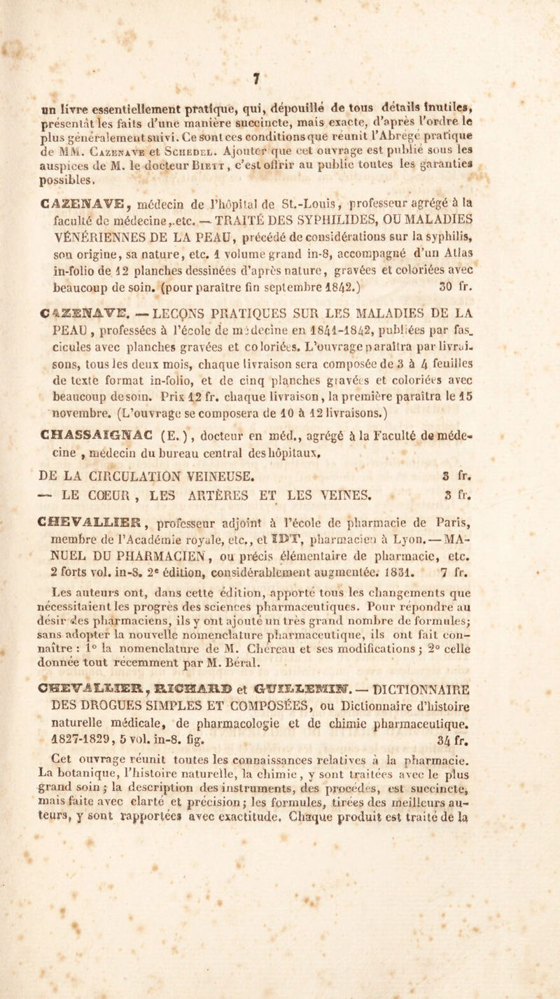 un livre essentiellement pratique, qui, dépouillé de tous détails inutiles, présentât les faits d’une manière succincte, mais exacte, d’après l'ordre le plus généralement suivi. Ce son! ces conditionsque reunit l’Abrégé pratique de MM. Cazenave et Sciiedel. Ajouter que cet ouvrage est publié sous les auspices de M. le docteur Biett , c’est offrir au public toutes les garanties possibles. CAZENAVE, médecin de l’hôpital de St.-Louis, professeur agrégé à la faculté de médecine,.etc. — TRAITÉ DES SYPHILIDES, OU MALADIES VÉNÉRIENNES DE LA PEAU, précédé de considérations sur la syphilis, sou origine, sa nature, etc. 1 volume grand in-8, accompagné d’un Atlas in-folio de 12 planches dessinées d’après nature, gravées et coloriées avec beaucoup de soin, (pour paraître fin septembre 1842.) 30 fr. CAZEWAVE. — LEÇONS PRATIQUES SUR LES MALADIES DE LA PEAU , professées à l’école de médecine en 1841-1842, publiées par fas. cicules avec planches gravées et coloriées. L’ouvrage paraîtra par livrai- sons, tous les deux mois, chaque livraison sera composée de 3 à 4 feuilles de texte format in-folio, et de cinq planches giavéts et coloriées avec beaucoup desom. Prix 12 fr. chaque livraison, la première paraîtra le 15 novembre. (L’ouvrage se composera de 10 à 12 livraisons.) CHASSAIGNAC (E. ), docteur en méd., agrégé à la Faculté de méde- cine , médecin du bureau central des hôpitaux. DE LA CIRCULATION VEINEUSE. 3 fr. — LE COEUR , LES ARTÈRES ET LES VEINES. 3 fr. CHEVALLIER , professeur adjoint à l’école de pharmacie de Paris, membre de l’Académie royale, etc., et IUT, pharmacien h Lyon. — MA- NUEL DU PHARMACIEN, ou précis élémentaire de pharmacie, etc. 2 forts vol. in-8. 2e édition, considérablement augmentée. 1831. 7 fr. Les auteurs ont, dans cette édition, apporté tous les changements que nécessitaient les progrès des sciences pharmaceutiques. Pour répondre au désir des pharmaciens, ils y ont ajouté un très grand nombre de formules; sans adopter la nouvelle nomenclature pharmaceutique, ils ont fait con- naître : 1° la nomenclature de M. Chéreau et ses modifications ; 2° celle donnée tout récemment par M. Béral. CIEVALIIER, FJCSIABD et GV1T*Tm'EMLN. — DICTIONNAIRE DES DROGUES SIMPLES ET COMPOSÉES, ou Dictionnaire d’histoire naturelle médicale, de pharmacologie et de chimie pharmaceutique. 1827-1829, 5 vol. in-8. fig. 34 fr. Cet ouvrage réunit toutes les connaissances relatives à la pharmacie. La botanique, l’histoire naturelle, la chimie, y sont traitées avec le plus grand soin ; la description des instruments, des procèdes, est succincte, mais faite avec clarté et précision; les formules, tirées des meilleurs au- teurs, y sont rapportées avec exactitude. Chaque produit est traité de la