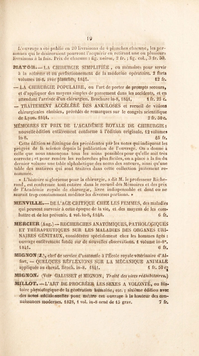 iLJ L'ouvrage a été publié en 20 livraisons de 4 planches chacune, les per- sonnes qui le désireraient pourront l’acquérir en retirant une ou plusieurs livraisons à la fois. Prix de chacune : fig. noires, 2 fr. ; fig. col,, 3 fr. 50. EfAlf©It«—LA CHIRURGIE SIMPLIFIÉE, ou mémoires pour servir à la réforme et au perfectionnement de la médecine opératoire. 2 forts volumes ifi-8. avec fdaficîiéS, 4841. 12 fr. i — LA CHIRURGIE POPULAIRE, ou l’art de porter de prompts secours, et d’appliquer des moyens simples de pansement dans les accidents, et en attendant l’arrivée d’un chirurgien. Brochure in-8,1841, 1 fr. 25 c. — TRAITEMENT ACCÉLÉRÉ DES ANK1LOSES et recueil de visions chirurgicales choisies, précédés de remarques sur le congrès scientifique de Lyon. 1841. 2 fr. 50 c. MÉMOIRES ET PRIX DE L’ACADÉMIE ROYALE DE CHIRURGIE : nouvelle édition entièrement conforme à l’édition originale. 12 volumes in-8. 45 fr. Cette édition se distingue des précédentes par les notes qui indiquent les progrès de la science depuis la publication de l’ouvrage. On a donné à celle que nous annonçons tous les soins possibles pour qu’elle soit très correcte; et pour rendre les recherches plus faciles, on a place a la lin du dernier volume une table alphabétique des noms des auteurs, ainsi qu’une table des matières qui sont traitées dans cette collection justement re- nommée. « L’histoire si glorieuse pour la chirurgie, a dit M. le professeur Riche- rand, est renfermée tout entière dans le recueil des Mémoires et des prix de l’Académie royale de chirurgie, livre indispensable et dont on ne saurait trop constamment méditer les diverses portions. » MENVÏL.L.E.— DE L’AGE CRITIQUE CHEZ LES FEMMES, des maladies qui peuvent survenir à cette époque de la vie, et des moyens de les com- battre et de les prévenir. 1 vol. in-8, 1840. 6 fr. MERCIER (Augé) — RECHERCHES ANATOMIQUES, PATHOLOGIQUES ET THÉRAPEUTIQUES SUR LES MALADIES DES ORGANES URI- NAIRES GÉNITAUX, considérées spécialement chez les hommes âgés ; ouvrage entièrement fondé sur de nouvelles observations. 1 volume in-8°. 1841. 6 fr. MEGNOIV (J.), chef de service d’anatomie à l’École royale vétérinaire d’Al- fort. — QUELQUES RÉFLEXIONS SUR LA MÉCANIQUE ANIMALE appliquée au cheval. Broch. in-8. 1841. 1 fr. 50 cj MIGBfOKü (Voir GALISSET et MIGNON, Traité des vices rédhibitoires.) MIIXOT. —L’ART DE PROCRÉER LES SEXES A VOLONTÉ, ou His- toire physiologique de la génération hdmaine,- etc. ; sixième édition avec des notes atMitkmwelleg pour mettra cet ouvrage à la hauteur des con-