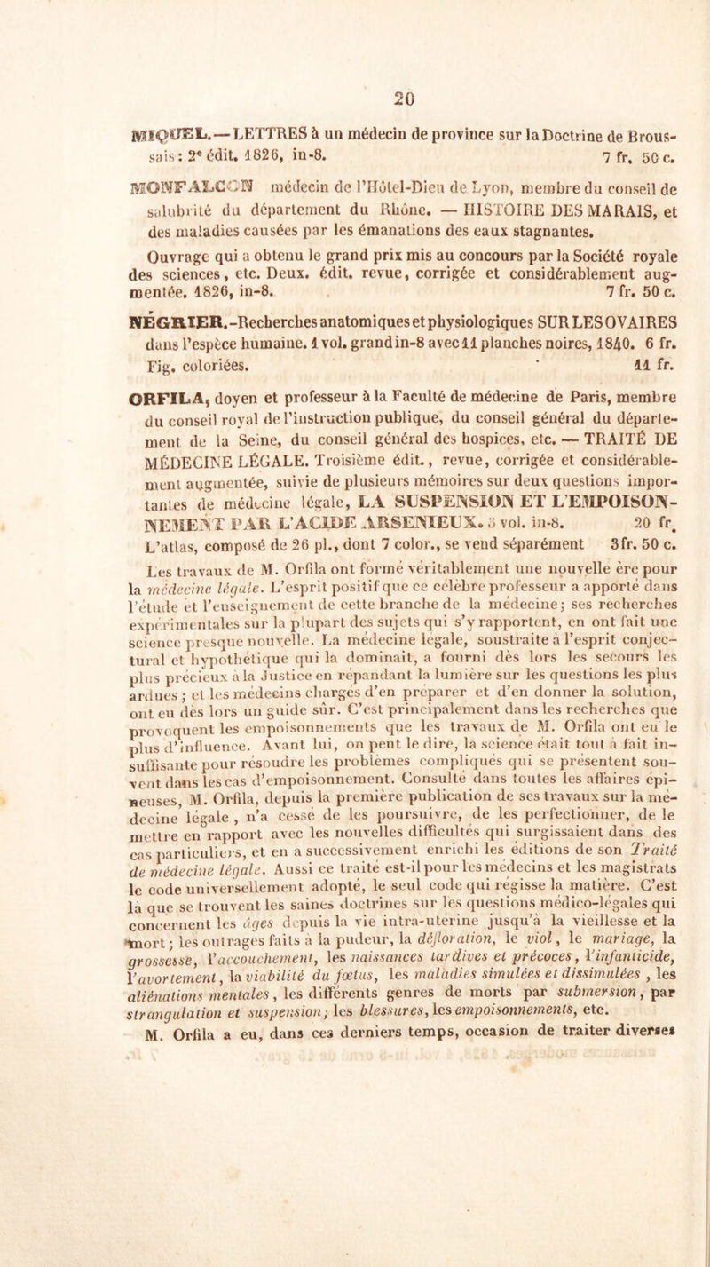 MIQUEL.—LETTRES à un médecin de province sur la Doctrine de Brous- sais; 2* édit. 1826, iu-8. 7 fr. 50 c. MOIVFALCCN médecin de l’Holel-Dieu de Lyon, membre du conseil de salubrité du département du Rhône. —HISTOIRE DES MARAIS, et des maladies causées par les émanations des eaux stagnantes. Ouvrage qui a obtenu le grand prix mis au concours par la Société royale des sciences, etc. Deux. édit, revue, corrigée et considérablement aug- mentée, 1826, in-8. 7 fr, 50 c. NÉGRIER.-Recherches anatomiques et physiologiques SUR LES OVAIRES dans l’espèce humaine. 1 vol. grand in-8 avec il planches noires, 1840. 6 fr. Fig. coloriées. ' 11 fr. ORFILA, doyen et professeur à la Faculté de médecine de Paris, membre du conseil royal de l'instruction publique, du conseil général du départe- ment de la Seine, du conseil général des hospices, etc. — TRAITÉ DE MÉDECINE LÉGALE. Troisième édit., revue, corrigée et considérable- ment augmentée, suivie de plusieurs mémoires sur deux questions impor- tantes de médecine légale, LA SUSPENSION ET L EMPOISON- NEMENT PAR L’ACIDE ARSENIEUX, ü vol. in-8. 20 fr# L’atlas, composé de 26 pl., dont 7 color., se vend séparément 3fr. 50 c. Les travaux de M. Orfila ont formé véritablement une nouvelle ère pour la médecine légale. L’esprit positif que ce célèbre professeur a apporté dans l’étude et l’enseignement de cette branche de la médecine; ses recherches expérimentales sur la plupart des sujets qui s’y rapportent, en ont fait une science presque nouvelle. La médecine légale, soustraite à l’esprit conjec- tural et hypothétique qui la dominait, a fourni dès lors les secours les plus précieux à la Justice en répandant la lumière sur les questions les plus ardues ; et les médecins chargés d’en préparer et d’en donner la solution, ont eu dès lors un guide sur. C’est principalement dans les recherches que provoquent les empoisonnements que les travaux de M. Orfila ont eu le plus d’influence. Avant lui, on peut le dire, la science était tout à fait in- suffisante pour résoudre les problèmes compliqués qui se présentent sou- vent dans les cas d’empoisonnement. Consulté dans toutes les affaires épi- neuses M. Orfila, depuis la première publication de ses travaux sur la mé- decine légale , n’a cessé de les poursuivre, de les perfectionner, de le mettre en rapport avec les nouvelles difficultés qui surgissaient dans des cas particuliers, et en a successivement enrichi les éditions de son Traité de médecine légale. Aussi ce traité est-il pour les médecins et les magistrats le code universellement adopté, le seul code qui régisse la matière. C’est là que se trouvent les saine» doctrines sur les questions médico-légales qui concernent les âges depuis la vie intra-utérine jusqu’à la vieillesse et la “mort ; les outrages faits a la pudeur, la défloration, le viol, le mariage, la grossesse, l’accouchement, les naissances tardives et précoces, Y infanticide, Y avortement, lu viabilité du fœtus, les maladies simulées et dissimulées , les aliénations mentales, les différents genres de morts par submersion, par strangulation et suspension; les blessures, les empoisonnements, etc. M. Orfila a eu, dans ces derniers temps, occasion de traiter diverse*
