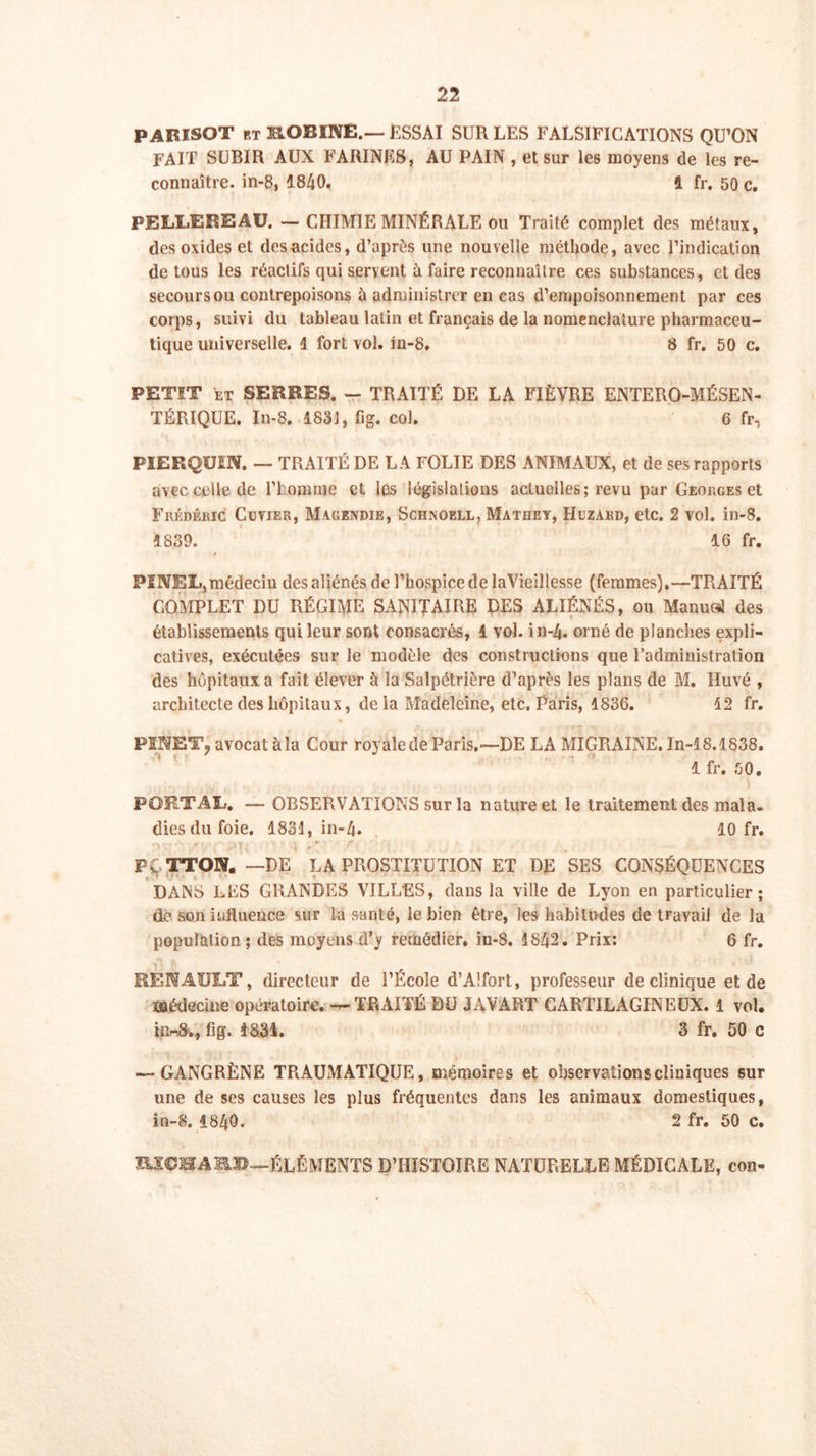 PARISOT et KOBINE.—ESSAI SUR LES FALSIFICATIONS QU’ON FAIT SUBIR AUX FARINES, AU PAIN , et sur les moyens de les re- connaître. in-8, 1840. 1 fr. 50 c. PELLEREAU. — CHIMIE MINÉRALE ou Traité complet des métaux, des oxides et des acides, d’après une nouvelle méthode, avec l’indication de tous les réactifs qui servent à faire reconnaître ces substances, et des secours ou contrepoisons à administrer en cas d’empoisonnement par ces corps, suivi du tableau latin et français de la nomenclature pharmaceu- tique universelle. 1 fort vol. in-8. 8 fr. 50 c. PETÎT et SERRES. - TRAITÉ DE LA FIÈVRE ENTERO-MÉSEN- TÉRIQUE. In-8, 1831, fig. col. 6 fr, FIERQUEN. — TRAITÉ DE LA FOLIE DES ANIMAUX, et de ses rapports avec celle de l’homme et lûs législations actuelles; revu par Georges et Frédéric Cuvier, Magendie, Schnoell, Mathey, Hizard, etc. 2 vol. in-8. 1839. 16 fr. PÏNRL, médecin des aliénés de l’hospice de laVieillesse (femmes),—TRAITÉ COMPLET DU RÉGIME SANITAIRE DES ALIÉNÉS, ou Manuel des établissements qui leur sont consacrés, 4 vol. in-4. orné de planches expli- catives, exécutées sur le modèle des constructions que l’administration des hôpitaux a fait élever à la Salpétrière d’après les plans de M. Iluvé , architecte des hôpitaux, delà Madeleine, etc. Paris, 1836. 12 fr. PINET7 avocat àla Cour royale de Paris.—DE LA MIGRAINE. In-18.1838. 1 fr. 50. PGRTAL. — OBSERVATIONS sur la nature et le traitement des mala. diesdufoie. 1831, in-4. 10 fr. •I *■ ' t I , PÇTTOW. —DE LA PROSTITUTION ET DE SES CONSÉQUENCES DANS LES GRANDES VILLES, dans la ville de Lyon en particulier; dé son influence sur la santé, le bien être, les habitudes de travail de la population ; des moyens d’y remédier, in-8. 1842. Prix; 6 fr. RENAULT, directeur de l’École d’Alfort, professeur de clinique et de médecine opératoire. —TRAITÉ DU JAVART CARTILAGINEUX. 1 vol. innSv, fi g. 48.34. 3 fr. 50 c — GANGRÈNE TRAUMATIQUE, mémoires et observations cliniques sur une de ses causes les plus fréquentes dans les animaux domestiques, in-8. 1840. 2 fr. 50 c. HÎÇBABJD—ÉLÉMENTS D’HISTOIRE NATURELLE MÉDICALE, con-