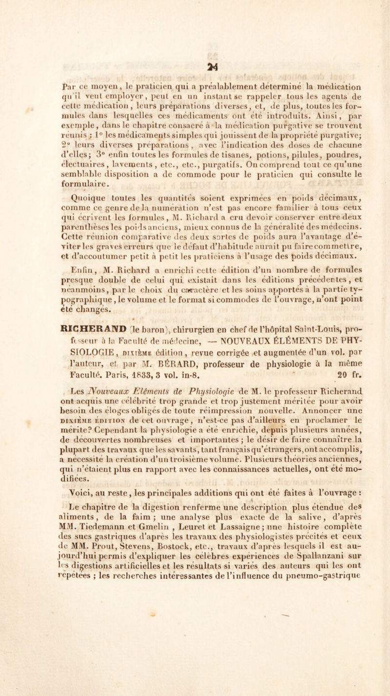 Par ce moyen, le praticien qui a préalablement déterminé la médication qu’il veut employer, peut en un instant se rappeler tous les agents de celte médication, leurs préparations diverses, et, de plus, toutesles for- mules dans lesquelles ces médicaments ont été introduits. Ainsi, par exemple, dans le chapitre consacré à la médication purgative se trouvent réunis : 1° les médicaments simples qui jouissent de la propriété purgative; 2° leurs diverses préparations , avec l’indication des doses de chacune d’elles; 3° enfin toutes les formules de tisanes, potions, pilules, poudres, électuaires, lavements , etc., etc., purgatifs. On comprend tout ce qu’une semblable disposition a de commode pour le praticien qui consulte le formulaire. Quoique toutes les quantités soient exprimées en poids décimaux, comme ce genre de la numération n’est pas encore familier à tous ceux qui écrivent les formules, M. Richard a cru devoir conserver entre deux parenthèses les poidsanciens, mieux connus de la généralité des médecins. Cette réunion comparative des deux sortes de poids aura l’avantage d’é- viter les graves erreurs que le défaut d’habitude aurait pu faire commettre, et d’accoutumer petit à petit les praticiens à l’usage des poids décimaux. Enfin, M. Richard a enrichi cette édition d’un nombre de formules presque double de celui qui existait dans les éditions précédentes, et néanmoins, parle choix du caractère et les soins apportés à la partie ty- pographique , le volume et le format si commodes de l’ouvrage, n’ont point été changés. RICHERAIYD de baron), chirurgien en chef de l’hôpital Saint-Louis, pro- f&lt; sseur h la Faculté de médecine, — NOUVEAUX ÉLÉMENTS DE PHY- SIOLOGIE , dixième édition, revue corrigée et augmentée d’un vol. par l’auteur, et par M. BÉRARD, professeur de physiologie à la môme Faculté. Paris, 1833, 3 vol. in-8. 20 fr. Les Nouveaux Eléments de Physiologie de M. le professeur Rieherand ont acquis une célébrité trop grande et trop justement méritée pour avoir besoin des éloges obligés de toute réimpression nouvelle. Annoncer une dixième édition de cet ouvrage, n’est-ce pas d’ailleurs en proclamer le mérite? Cependant la physiologie a été enrichie, depuis plusieurs années, de découvertes nombreuses et importantes ; le désir de faire connaître la plupart des travaux que les savants, tant français qu’étrangers,ont accomplis, a nécessité la création d’un troisième volume. Plusieurs théories anciennes, qui n’étaient plus en rapport avec les connaissances actuelles, ont été mo- difiées. Voici, au reste , les principales additions qui ont été faites à l’ouvrage : Le chapitre de la digestion renferme une description plus étendue de» aliments, de la faim; une analyse plus exacte de la salive, d’après MM. Tiedemann et Gmelin , Leuret et Lassaigne; une histoire complète des sucs gastriques d’après les travaux des physiologistes précités et ceux de MM. Prout, Stevens, Bostock, etc., travaux d’après lesquels il est au- jourd’hui permis d’expliquer les célébrés expériences de Spallanzani sur les digestions artificielles et les résultats si variés des auteurs qui les ont répétées ; les recherches intéressantes de l’influence du pneumo-gastrique