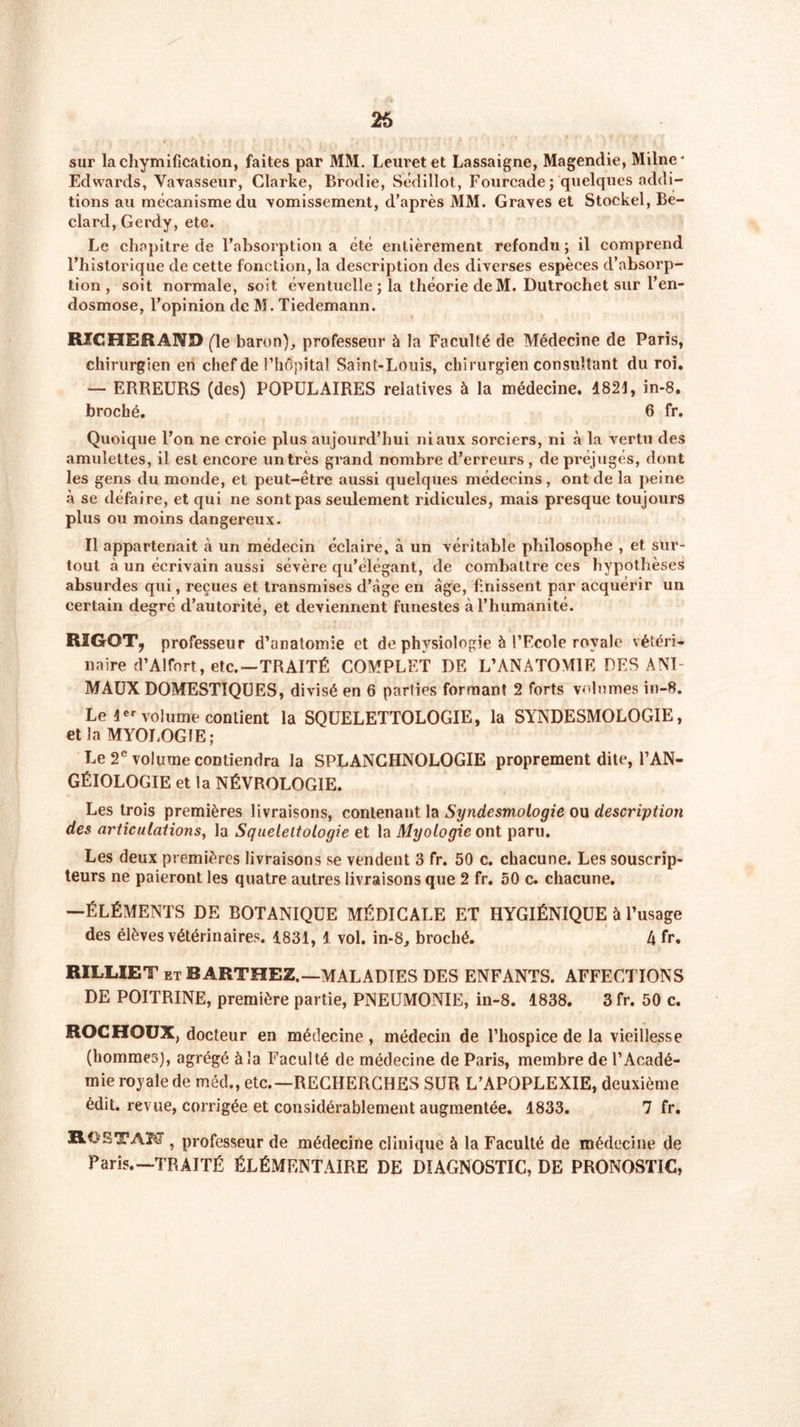 26 sur la chymification, faites par MM. Leuretet Lassaigne, Magendie, Milne* Edwards, Vavasseur, Clarke, Brodie, Sédillot, Fourcade ; quelques addi- tions au mécanisme du •vomissement, d’après MM. Graves et Stockel, Be- clard, Gerdy, etc. Le chapitre de l’absorption a été entièrement refondu; il comprend l’historique de cette fonction, la description des diverses espèces d’absorp- tion , soit normale, soit éventuelle ; la théorie de M. Dutrochet sur l’en- dosmose, l’opinion de M. Tiedemann. RIGHERAND (le baron), professeur à la Faculté de Médecine de Paris, chirurgien en chef de l’hôpital Saint-Louis, chirurgien consultant du roi. — ERREURS (des) POPULAIRES relatives à la médecine. 1821, in-8. broché. 6 fr. Quoique l’on ne croie plus aujourd’hui ni aux sorciers, ni à la vertu des amulettes, il est encore un très grand nombre d’erreurs , de préjugés, dont les gens du monde, et peut-être aussi quelques médecins , ont de la peine à se défaire, et qui ne sont pas seulement ridicules, mais presque toujours plus ou moins dangereux. Il appartenait à un médecin éclaire, à un véritable philosophe , et sur- tout à un écrivain aussi sévère qu’élégant, de combattre ces hypothèses absurdes qui, reçues et transmises d’àge en âge, finissent par acquérir un certain degré d’autorité, et deviennent funestes à l’humanité. RIGGT, professeur d’anatomie et de physiologie 5 l’Ecole royale vétéri- naire d’Alfort, etc.—TRAITÉ COMPLET DE L’ANATOMIE DES ANI- MAUX DOMESTIQUES, divisé en 6 parties formant 2 forts volumes in-8. Le 1er volume contient la SQUELETTOLOGIE, la SYNDESMOLOGIE, et la MYOLOGIE; Le 2e volume contiendra la SPLANCHNOLOGIE proprement dite, l’AN- GÉIOLOGIE et la NÉVROLOGIE. Les trois premières livraisons, contenant la Syndesmologie ou description des articulations, la Squelettologie et la Myologie ont paru. Les deux premières livraisons se vendent 3 fr. 50 c. chacune. Les souscrip- teurs ne paieront les quatre autres livraisons que 2 fr. 50 c. chacune. —ÉLÉMENTS DE BOTANIQUE MÉDICALE ET HYGIÉNIQUE à l’usage des élèves vétérinaires. 1831, 1 vol. in-8, broché. 4 fr. RILLIET et BARTHEZ.—MALADIES DES ENFANTS. AFFECTIONS DE POITRINE, première partie, PNEUMONIE, in-8. 1838. 3 fr. 50 c. ROCHOUX, docteur en médecine , médecin de l’hospice de la vieillesse (hommes), agrégé à la Faculté de médecine de Paris, membre de l’Acadé- mie royale de méd., etc.—RECHERCHES SUR L’APOPLEXIE, deuxième édit, revue, corrigée et considérablement augmentée. 1833. 7 fr. Rl!ETAM , professeur de médecine clinique à la Faculté de médecine de Paris.—TRAITÉ ÉLÉMENTAIRE DE DIAGNOSTIC, DE PRONOSTIC,