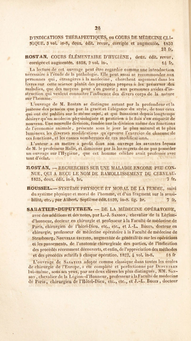 D’INDICATIONS THÉRAPEUTIQUES, ou COURS DE MÉDECINE CLI- NIQUE. 3 vol. in-8, deux. édit, revue, corrigée et augmentée. 1830 23 fy. ROSTAN. COURS ÉLÉMENTAIRE D’HYGIÈNE, deux. édit, revue, corrigée et augmentée. 1828, 2 vol. in-. 14 Tr, La lecture de cet ouvrage peut être regardée comme une introduction nécessaire à l’étude de la pathologie. Elle peut aussi se recommander aux personnes qui, étrangères à la médecine , cherchent sagement dans les livres sur cette science plutôt des préceptes propres à les préserver des maladies, que des moyens pour s’en guérir ; aux personnes avides d’in- struction qui veulent connaître l’influence des divers corps de la nature sur l’homme. L’ouvrage de M. Rostan se distingue autant par la profondeur et la justesse des pensées que par la grâce et l'élégance du style , de tous ceux qui ont été publiés sur le même sujet, et qui laissaient depuis longtemps désirer qu’un médecin physiologiste et praticien à la fois s’en emparât de nouveau. Une nouvelle division, fondée sur la division même des fonctions de l’économie animale , présente sous le jour le plus naturel et le plus lumineux les diverses modifications qu’éprouve l’exercice de chacune de ces fonctions, et les causes nombreuses de ces modifications. L’auteur a su mettre à profit dans son ouvrage les savantes leçons de M. le professeur Hallé, et diminuer par là les regrets de ne pas posséder un ouvrage sur l’Hygiène, que cet homme célèbre avait professée avec tant d’éclat. ROSTAN. — RECHERCHES SUR UNE MALADIE ENCORE PEU CON- NUE, QUI A REÇU LE NOM DE RAMOLLISSEMENT DU CERVEAU- 3 823, deux. édit, in-8, br, 7 fr. ROUSSEL— SYSTÈME PHYSIQUE ET MORAL DE LA FEMME, suivi du système physique et moral de l’homme, et d’un fragment sur la sensi- bilité, etc., par Alibert. Septième édit.1820, in-8. ftg. br. 7 fr. SABATIER-DUPUYTREN. — DE LA MÉDECINE OPÉRATOIRE, avec des additions et des notes, par L.-J. Sanson, chevalier de la Légion- d’honneur, docteur en chirurgie et professeur à la Faculté de médecine de Paris, chirurgien de rhôtel-Dieu, etc., etc., et J.-L. Bégin, docteur en chirurgie, professeur de médecine opératoire à la Faculté de médecine de Strasbourg. Nouvelle édition, augmentée de généralités sur les opérations et les pansements, de l’anatomie chirurgicale des parties, de l’indication des procédés récemment découverts, et enfin, de l’appréciation des méthodes et des procédés relatifs à chaque opération. 1822, 4 vol. in-8. 18 fr L’ouvrage de Sabatier adopté comme classique dans toutes les écoles de chirurgie de l’Europe, a été complété et perfectionné par Dupuytren lui-même, sous scs yeux, par ses deux élèves les plus distingués, MM. San- son , chevalier de la Lcgion-d’IIonneur, professeur à la Faculté de médecine de Paris, chirurgien de l’Hôtel-Dieu, etc., etc., et J.-L. Begin , docteur