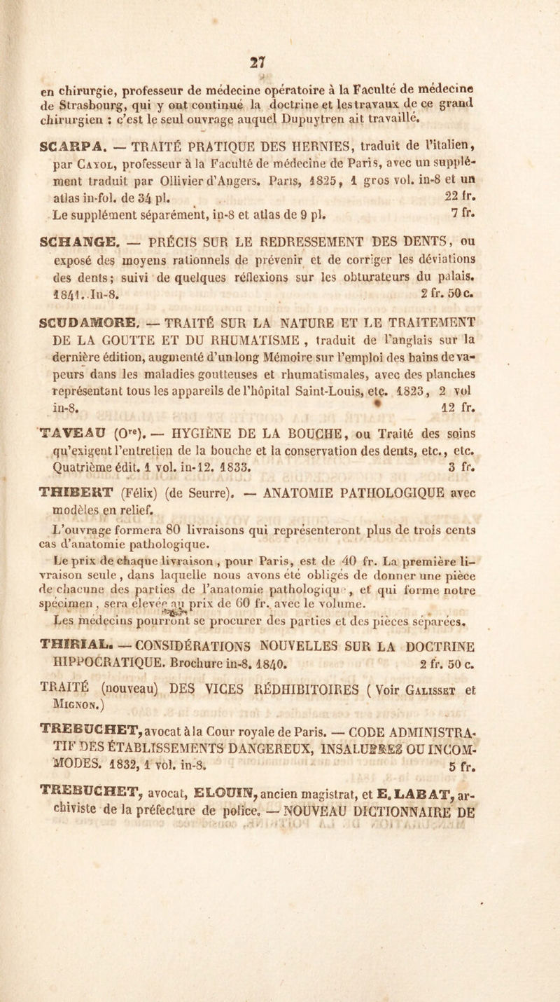 j- en chirurgie, professeur de médecine opératoire à la Faculté de médecine de Strasbourg, qui y ont continué la doctrine et lestravaux de ce grand chirurgien : c’est le seul ouvrage auquel Dupuytren ait travaillé. SCÂRPA. — TRAITÉ PRATIQUE DES HERNIES, traduit de l’italien, par Caïol, professeur à la Faculté de médecine de Paris, avec un supplé- ment traduit par Oliivier d’Angers. Pans, 1825, 1 gros vol. in-8 et un atlas in-fol. de 34 pi. 22 fr. Le supplément séparément, in-8 et atlas de 9 pl. 7 fr* SCHANGE. — PRÉCIS SUR LE REDRESSEMENT DES DENTS, ou exposé des moyens rationnels de prévenir et de corriger les déviations des dents ; suivi de quelques réflexions sur les obturateurs du palais. 1841. In-8. Sfr. 50c. SCUDAMORE. — TRAITÉ SUR LA NATURE ET LE TRAITEMENT DE LA GOUTTE ET DU RHUMATISME , traduit de l'anglais sur la dernière édition, augmenté d’un long Mémoire sur l’emploi des bains de va- peurs dans les maladies goutteuses et rhumatismales, avec des planches représentant tous les appareils de l’hôpital Saint-Louis, etç. 1823, 2 vol in-8. • 12 fr. TA VEAU (Ore). — HYGIÈNE DE LA BOUCHE, ou Traité des soins qu’exigent l'entretien de la bouche et la conservation des dents, etc., etc. Quatrième édit. 1 vol. in-12. 1833. 3 fr. THIBEKT (Félix) (de Seurre). — ANATOMIE PATHOLOGIQUE avec modèles en relief. L’ouvrage formera 80 livraisons qui représenteront plus de trois cents cas d’anatomie pathologique. Le prix de chaque livraison , pour Paris, est de 40 fr. La première li- vraison seule , dans laquelle nous avons été obligés de donner une pièce de chacune des parties de l’anatomie pathologiqu , et qui forme notre spécimen, sera élevée au prix de 60 fr. avec le volume. Les médecins pourront se procurer des parties et des pièces séparées. THÏRIAL. _ CONSIDÉRATIONS NOUVELLES SUR LA DOCTRINE HIPPOCRATIQUE. Brochure in-8. 1840. 2 fr. 50 c. TRAITÉ (nouveau) DES VICES RÉDHIBITOIRES ( Voir Galisset et Mignon.) TREBÜCHET, avocat à la Cour royale de Paris. — CODE ADMINISTRA- TIF DES ÉTABLISSEMENTS DANGEREUX, INSALUBRES OU INCOM- MODES. 1832, 1 vol. in-8. 5 fr. TEÏÏBUCHET? avocat, ELGUÏIV, ancien magistrat, et E. LABAT? ar- chiviste de la préfecture de police. — NOUVEAU DICTIONNAIRE DE i