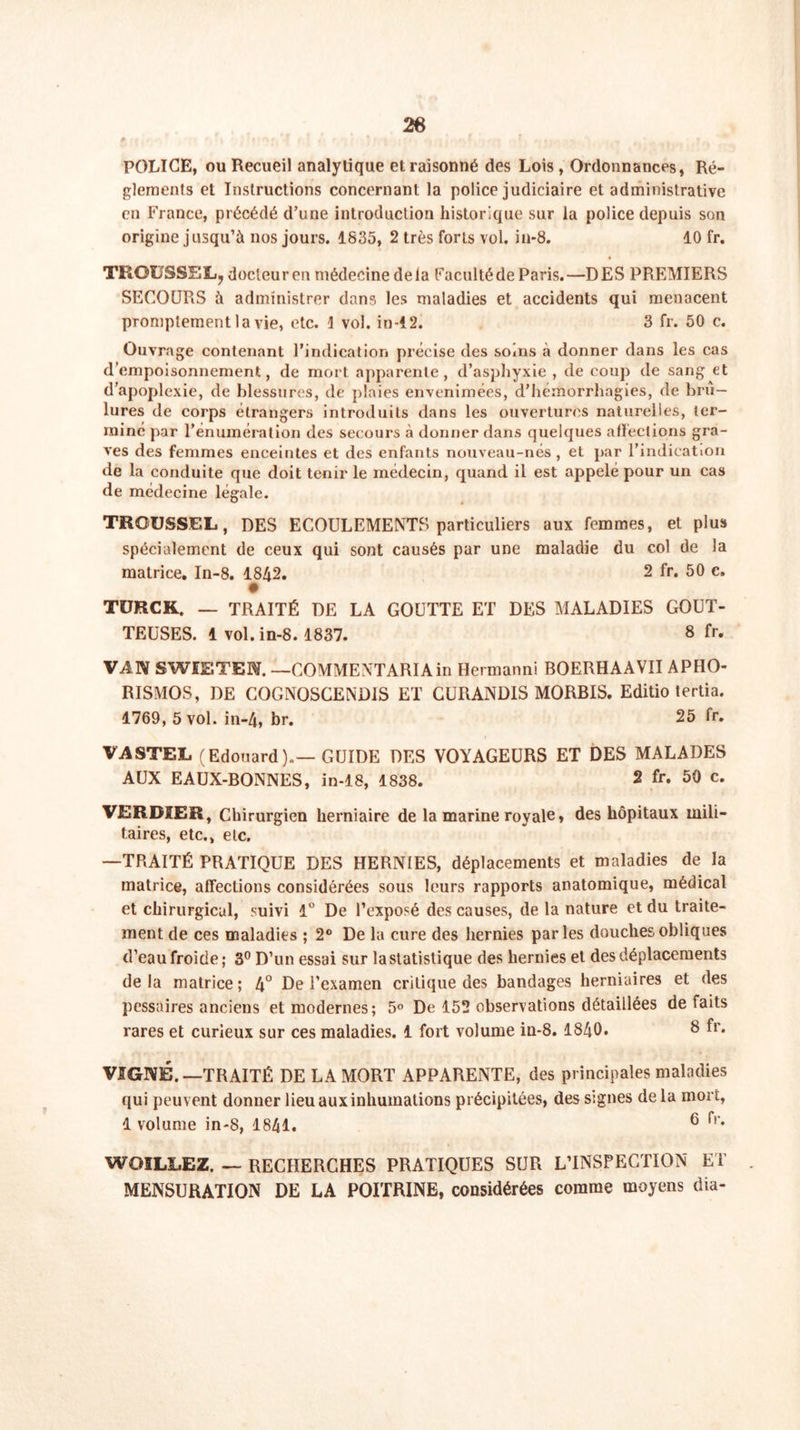 26 POLICE, ou Recueil analytique et raisonné des Lois , Ordonnances, Ré- glements et Instructions concernant la police judiciaire et administrative en France, précédé d’une introduction historique sur la police depuis son origine jusqu’à nos jours. 1835, 2 très forts vol. in-8. 10 fr. TROUSSEE, docteur en médecine delà Facultéde Paris.—DES PREMIERS SECOURS à administrer dans les maladies et accidents qui menacent promptement la vie, etc. 1 vol. in-12. 3 fr. 50 c. Ouvrage contenant l’indication précise des soins à donner dans les cas d’empoisonnement, de mort apparente, d’asphyxie , de coup de sang et d’apoplexie, de blessures, de plaies envenimées, d’hémorrhagies, de brû- lures de corps étrangers introduits dans les ouvertures naturelles, ter- miné par l’énumération des secours à donner dans quelques affections gra- ves des femmes enceintes et des enfants nouveau-nés , et par l’indication de la conduite que doit tenir le médecin, quand il est appelé pour un cas de médecine légale. TRGUSSEL, DES ECOULEMENTS particuliers aux femmes, et plus spécialement de ceux qui sont causés par une maladie du col de la matrice. In-8. 1842. 2 fr. 50 c. TÜRCK. — TRAITÉ DE LA GOUTTE ET DES MALADIES GOUT- TEUSES. 1 vol. in-8.1837. 8 fr. VA1V SWIETEN. —COMMENTARIA in Hermanni BOERHAAVII APHO- RISMOS, DE COGNOSCENDIS ET GURANDIS MORBIS. Editio tertia. 1769, 5 vol. in-4, br. 25 fr. VASTEE (Edouard).—GUIDE DES VOYAGEURS ET DES MALADES AUX EAUX-BONNES, in-18, 1838. 2 fr. 50 c. VERDIER, Chirurgien herniaire de la marine royale, des hôpitaux mili- taires, etc., etc. —TRAITÉ PRATIQUE DES HERNIES, déplacements et maladies de la matrice, affections considérées sous leurs rapports anatomique, médical et chirurgical, suivi 1° De l’exposé des causes, de la nature et du traite- ment de ces maladies ; 2° De la cure des hernies parles douches obliques d’eau froide; 3° D’un essai sur la statistique des hernies et des déplacements delà matrice; 4° De l’examen critique des bandages herniaires et des pessaires anciens et modernes; 5° De 152 observations détaillées défaits rares et curieux sur ces maladies. 1 fort volume in-8. 1840. 8 fr. VIGNE. —TRAITÉ DE LA MORT APPARENTE, des principales maladies qui peuvent donner lieu aux inhumations précipitées, des signes de la mort, 1 volume in-8, 1841. 6 !'r* WOILIiEZ. — RECHERCHES PRATIQUES SUR L’INSPECTION ET MENSURATION DE LA POITRINE, considérées comme moyens dia-