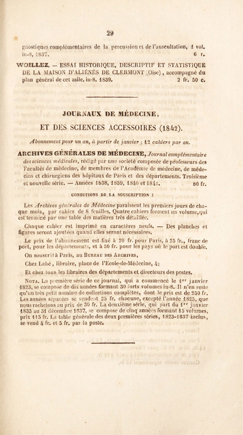 gnostiques complémentaires de la percussion et de l'auscultation, 1 vol. iu-8, 1837. 6 r. WOILLEZ. — ESSAI HISTORIQUE, DESCRIPTIF ET STATISTIQUE DE LA MAISON D’ALIÉNÉS DE CLERiVIQNT (Oise), accompagné du plan général de cet asile, in-8. 1839, 2 fr, 50 c. JOURNAUX DE MÉDECINE, ET DES SCIENCES ACCESSOIRES (1842). Abonnement pour un an, à partir de janvier ; 12 cahiers par an. ARCHIVES GÉNÉRALES DE MEDECINE, Journal complémentaire des sciences médicales, rédigé par une société composée de professeurs des Facultés de médecine, de membres de l’Académie de médecine, de méde- cins et chirurgiens des hôpitaux de Paris et des départements. Troisième et nouvelle série. — Années 1838, 1839, 1840 et 184t. 80 fr. CONDITIONS DE DA SOUSCRIPTION î Les Archives générales de Médecine paraissent les premiers jours de cha- que mois, par cahier de 8 feuilles. Quatre cahiers forment un volume,qui est terminé par une table des matières très détaillée. Chaque cahier est imprimé en caractères neufs. — Des planches et figures seront ajoutées quand elles seront nécessaires. Le prix de l’abonnement est fixé à 20 fr. pour Paris, à 25 fr., franc de port, pour les départements, et à 30 fr. pour les pays où le port est double. On souscrit à Paris, au Bureau des Archives, Chez Labé, libraire, place de l’Ecole-de-Médecine, 4; Et chez tous les libraires des départements et directeurs des postes. Nota. La piemière série de ce journal, qui a commencé le 1er janvier 1823, se compose de dix années formant 30 forts volumes in-8. Il n’en reste qu’un très petit nombre de collections complètes, dont le prix est de 250 fr. Les années séparées se vendent 25 fr. chacune, excepté l’année 1825, que nous rachetons au prix de 30 fr. La deuxième série, qui part du 1er janvier 1833 au 31 décembre 1837, se compose de cinq années formant 15 volumes, prix 115 fr. La table générale des deux premières séries, 1823-1837 inclus, se vend 4 fr. et 5 fr. par la poste.
