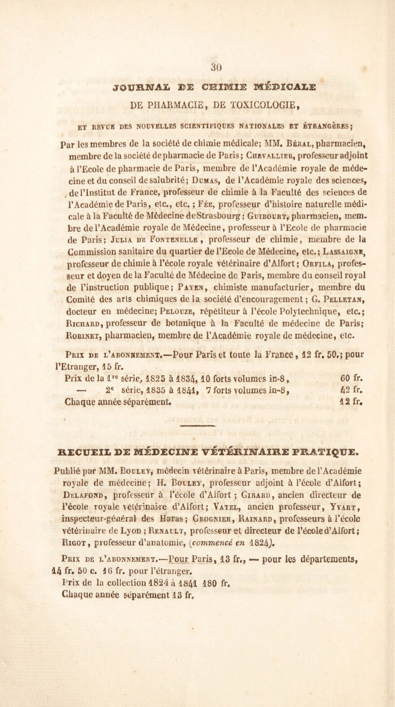 JOURNAL PE CRIMIE MÉDICALE DE PHARMACIE, DE TOXICOLOGIE, ET REVUE DES NOUVELLES SCIENTIFIQUES NATIONALES ET ÉTRANGÈRES; Par les membres de la société de chimie médicale; MM. Béral, pharmacien, membre de la société depharmacie de Paris; Chevallier, professeur adjoint à l’Ecole de pharmacie de Paris, membre de l’Académie royale de méde- cine et du conseil de salubrité; Dumas, de l’Académie royale des sciences, de l’Institut de France, professeur de chimie à la Faculté des sciences de l’Académie de Paris, etc., etc. ; Fée, professeur d’histoire naturelle médi- cale à la Faculté de Médecine de Strasbourg ; Guibourt, pharmacien, mem- bre de l’Académie royale de Médecine, professeur à l’Ecole de pharmacie de Paris; Julja de Fontenelle , professeur de chimie, membre de la Commission sanitaire du quartier de l’Ecole de Médecine, etc.; Lassaigne, professeur de chimie à l’école royale vétérinaire d’Alfort ; Orfila, profes- seur et doyen de la Faculté de Médecine de Paris, membre du conseil royal de l’instruction publique; Païen, chimiste manufacturier, membre du Comité des arts chimiques de la société d’encouragement ; G. Pelletan, docteur en médecine; Pelouze, répétiteur à l’école Polytechnique, etc.; Richard, professeur de botanique à la Faculté de médecine de Paris; Robinbt, pharmacien, membre de l’Académie royale de médecine, etc. Prix de l’abonnement.—Pour Paris et toute la France, 12 fr, 50»; pour l’Etranger, 15 fr. Prix de la lre série, 1825 à 1834, 10 forts volumes in-8, 60 fr. — 2e série, 1835 à 1841, 7 forts volumes in-8, 42 fr. Chaque année séparément. 12 fr. RECUEIL DE MÉDECINE VÉTÉRINAIRE PRATIQUE. Publié par MM. Boulet, médecin vétérinaire à Paris, membre de l’Académie royale de médecine; II. Boulev, professeur adjoint à l’école d’Alfort ; Delafond, professeur à l’école d’Alfort ; Girard, ancien directeur de l’école royale vétérinaire d’Alfort; Vàtel, ancien professeur, Yyart, inspecteur-général des Haras; Grognier, Rainard, professeurs à l’école vétérinaire de Lyon ; Renault, professeur et directeur de l’écoled’Aifort ; Rigot, professeur d’anatomie, [commencé en 1824J. Prix de l’abonnement.—rour Paris, 13 fr„ — pour les départements, 14 fr. 50 c. 16 fr. pour l’étranger. Prix de la collection 1824 à 1841 180 fr. Chaque année séparément 13 fr.