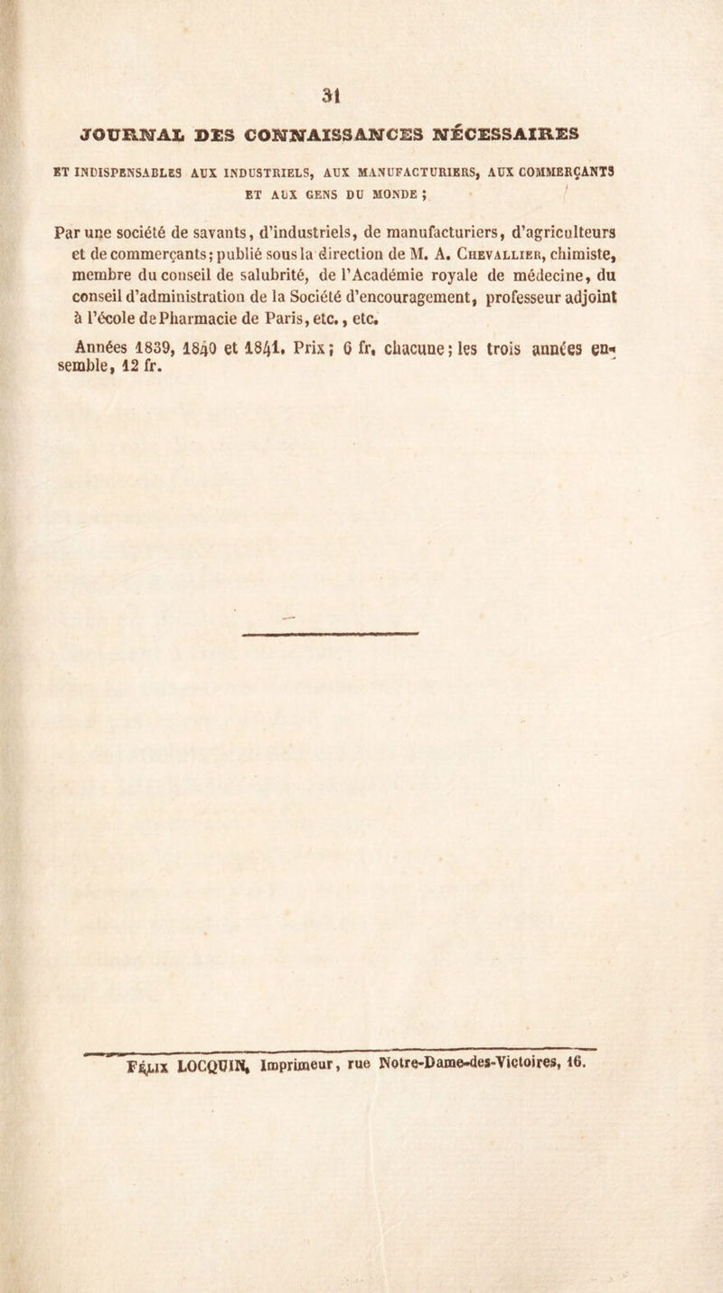 JOURNAL ©ES CONNAISSANCES NÉCESSAIRES ET INDISPENSABLES AUX INDUSTRIELS, AUX MANUFACTURIERS, AUX COMMERÇANTS ET AUX GENS DU MONDE ; Par une société de savants, d’industriels, de manufacturiers, d’agriculteurs et de commerçants; publié sous la direction de M. A. Chevallier, chimiste, membre du conseil de salubrité, de l’Académie royale de médecine, du conseil d’administration de la Société d’encouragement, professeur adjoint à l’école de Pharmacie de Paris, etc., etc. Années 1839, I84O et 18/jl, Prix; G fr, chacune; les trois années en* semble, 12 fr. LOCQUIN, Imprimeur, rue Notre-Darae-des-Victoires, 16.