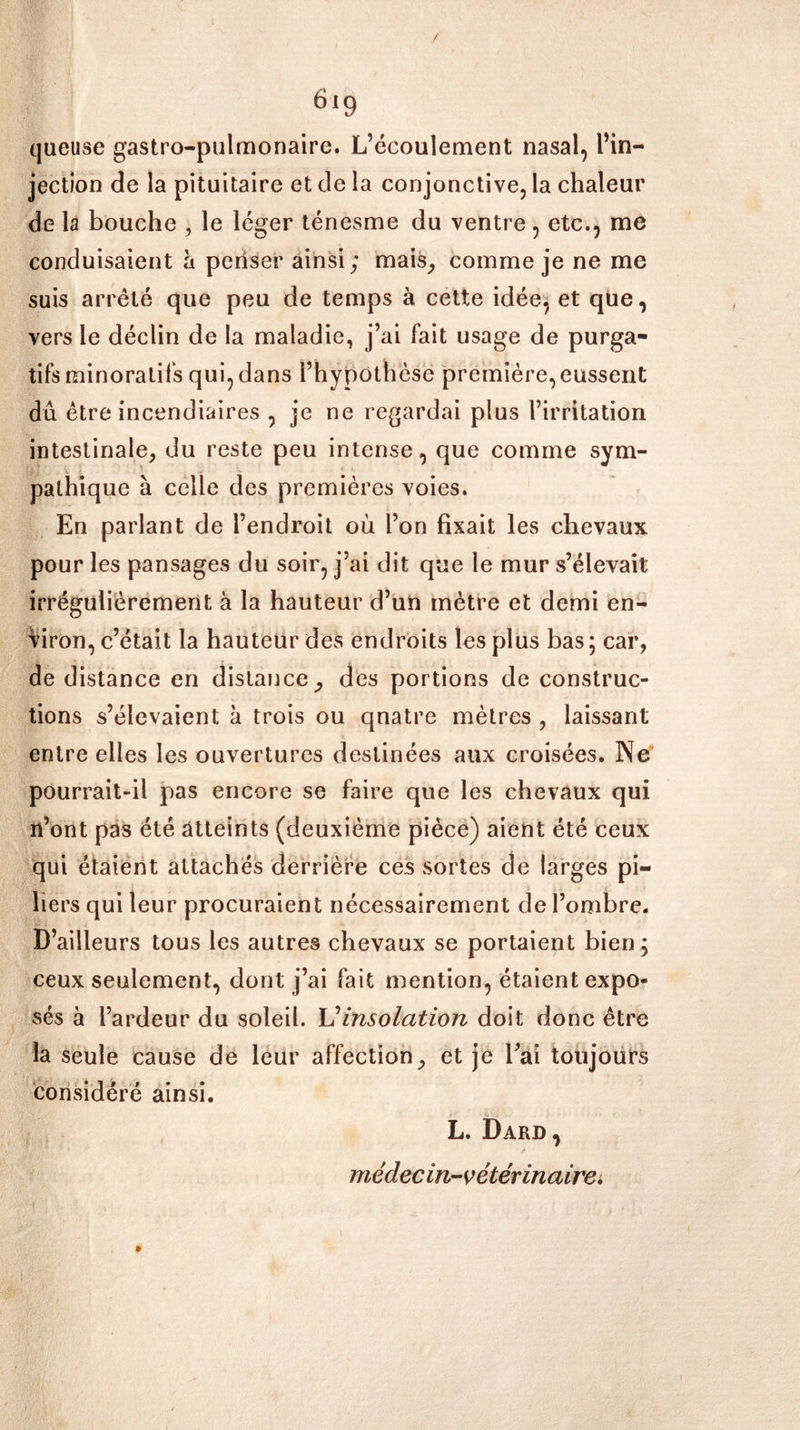 6i9 queuse gastro-pulmonaire. L’écoulement nasal, l’in- jection de la pituitaire et de la conjonctive, la chaleur de la bouche , le léger ténesme du ventre, etc., me conduisaient à penser ainsi; mais, comme je ne me suis arrêté que peu de temps à cette idée, et que, vers le déclin de la maladie, j’ai fait usage de purga- tifs minoralifs qui, dans l’hypothèse première, eussent dû être incendiaires , je ne regardai plus l’irritation intestinale, du reste peu intense, que comme sym- pathique à celle des premières voies. En parlant de l’endroit où l’on fixait les chevaux pour les pansages du soir, j’ai dit que le mur s’élevait irrégulièrement à la hauteur d’un mètre et demi en- viron, c’était la hauteur des endroits les plus bas ; car, de distance en distance, des portions de construc- tions s’élevaient à trois ou qnatre mètres , laissant entre elles les ouvertures destinées aux croisées. Ne pourrait-il pas encore se faire que les chevaux qui n’ont pas été atteints (deuxième pièce) aient été ceux qui étaient attachés derrière ces sortes de larges pi- liers qui leur procuraient nécessairement de l’ombre. D’ailleurs tous les autres chevaux se portaient bien; ceux seulement, dont j’ai fait mention, étaient expo- sés à l’ardeur du soleil. insolation doit donc être la seule cause de leur affection, et je l’ai toujours considéré ainsi. L. Dard, médecin-vétérinaire.