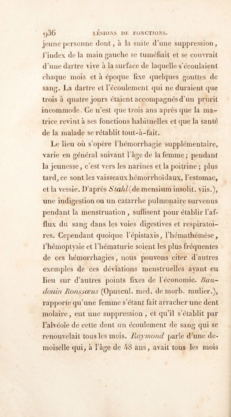 <)36 LESIONS DE EU N CT ION S. jeune personne dont, à la suite d’une suppression, l’index de la main gauche se tuméfiait et se couvrait d’une dartre vive à la surface de laquelle s’écoulaient chaque mois et à époque fixe quelques gouttes de sang. La dartre et l’écoulement qui ne duraient que trois a quatre jours étaient accompagnés d’un prurit incommode. Ce n’est que trois ans après que la ma- trice revint à ses fonctions habituelles et que la santé de la malade se rétablit tout-à-fait. Le lieu ou s’opère l’hémorrhagie supplémentaire, varie en général suivant l’âge de la femme ; pendant la jeunesse, c’est vers les narines et la poitrine ; plus tard, ce sont les vaisseaux hémorrhoïdaux, l’estomac, et la vessie. D’après Stahl(de mensium insolit. viis.), une indigestion ou un catarrhe pulmonaire survenus pendant la menstruation , suffisent pour établir l’af- flux du sang dans les voies digestives et respiratoi- res. Cependant quoique l’épistaxis, l’hémathémèse, l’hémoptysie et l’hématurie soient les plus fréquentes de ces hémorrhagies, nous pouvons citer d’autres exemples de ces déviations menstruelles ayant eu lieu sur d’autres points fixes de l’économie. Bau- douin Ronssœus (Opuscul. med. de mort, mulier.), rapporte qu’une femme s’étant fait arracher une dent molaire, eut une suppression, et qu’il s'établit par l’alvéole de cette dent un écoulement de sang qui se renouvelait tous les mois. Raymond parie d’une de- moiselle qui, à l’âge de 48 ans, avait tous les mois