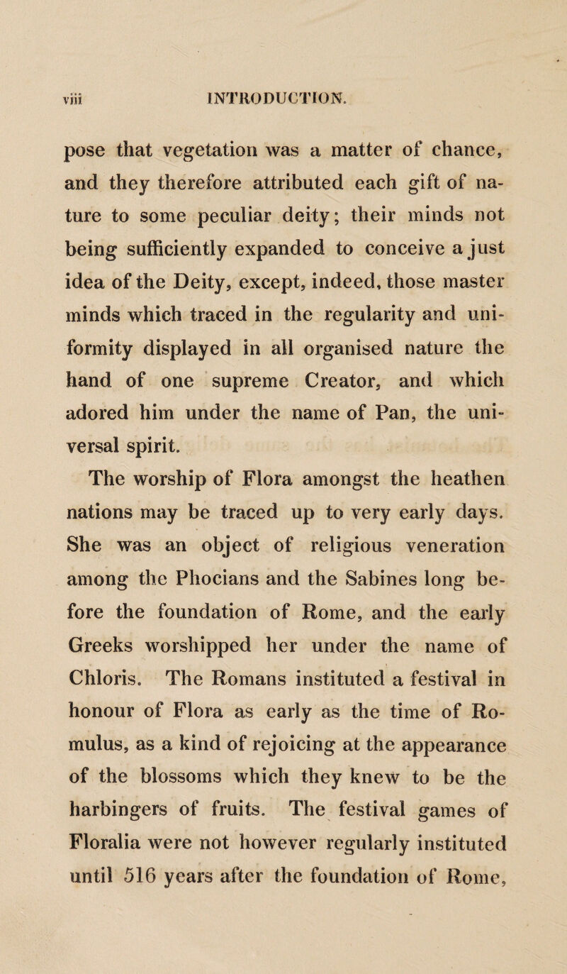 pose that vegetation was a matter of chance, and they therefore attributed each gift of na¬ ture to some peculiar deity; their minds not being sufficiently expanded to conceive a just idea of the Deity, except, indeed, those master minds which traced in the regularity and uni¬ formity displayed in all organised nature the hand of one supreme Creator, and which adored him under the name of Pan, the uni¬ versal spirit. The worship of Flora amongst the heathen nations may be traced up to very early days. She was an object of religious veneration among the Phocians and the Sabines long be¬ fore the foundation of Rome, and the early Greeks worshipped her under the name of Chloris. The Romans instituted a festival in honour of Flora as early as the time of Ro¬ mulus, as a kind of rejoicing at the appearance of the blossoms which they knew to be the harbingers of fruits. The festival games of Floralia were not however regularly instituted until 516 years after the foundation of Rome,