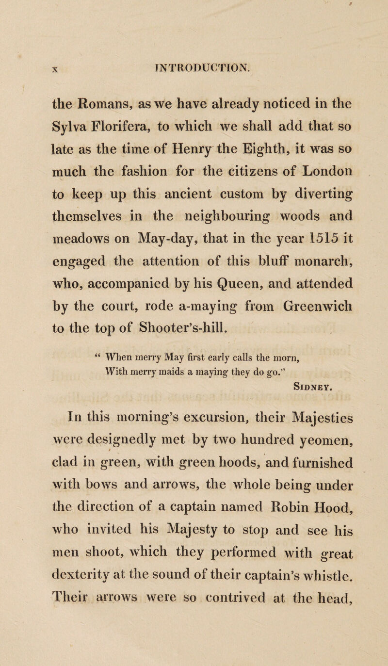 the Romans, as we have already noticed in the Sylva Florifera, to which we shall add that so late as the time of Henry the Eighth, it was so much the fashion for the citizens of London to keep up this ancient custom by diverting themselves in the neighbouring woods and meadows on May-day, that in the year 1515 it engaged the attention of this bluff monarch, who, accompanied by his Queen, and attended by the court, rode a-maying from Greenwich to the top of Shooter’s-hilh “ When merry May first early calls the morn. With merry maids a maying they do go.” Sidney. In this morning’s excursion, their Majesties were designedly met by two hundred yeomen, clad in green, with green hoods, and furnished with bows and arrows, the whole being under the direction of a captain named Robin Hood, who invited his Majesty to stop and see his men shoot, which they performed with great dexterity at the sound of their captain’s whistle. Their arrows were so contrived at the head,