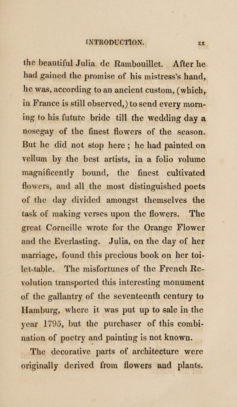 the beautiful Julia de Rambouillet. After he had gained the promise of his mistress’s hand, he was, according to an ancient custom, (which, in France is still observed,) to send every morn¬ ing to his future bride till the wedding day a nosegay of the finest flowers of the season. But he did not stop here ; he had painted on vellum by the best artists, in a folio volume magnificently bound, the finest cultivated flowers, and all the most distinguished poets of the day divided amongst themselves the task of making verses upon the flowers. The great Corneille wrote for the Orange Flower and the Everlasting. Julia, on the day of her marriage, found this precious book on her toi¬ let-table. The misfortunes of the French Re¬ volution transported this interesting monument of the gallantry of the seventeenth century to Hamburg, where it was put up to sale in the year 1795, but the purchaser of this combi¬ nation of poetry and painting is not known. The decorative parts of architecture were originally derived from flowers and plants.