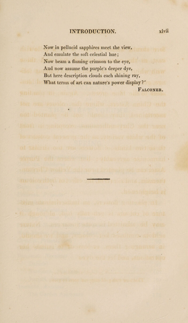 Now in pellucid sapphires meet the view, And emulate the soft celestial hue; ) Now beam a flaming- crimson to the eye, And now assume the purple’s deeper dye, But here description clouds each shining ray, What terms of art can nature’s power display?” Falconer.