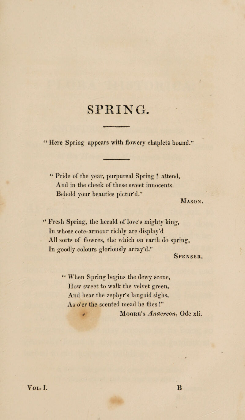 SPRING. ‘ Here Spring- appears with flowery chaplets bound.” “ Pride of the year, purpureal Spring-! attend, And in the cheek of these sweet innocents Behold your beauties pictur'd.” Mas ox. Fresh Spring-, the herald of love's mighty king-. In whose cote-armour richly are display’d All sorts of flowres, the which on earth do spring. In goodly colours gloriously array’d.” Spenser. “ When Spring begins the dewy scene, How sweet to walk the velvet green. And hear the zephyr’s languid sighs, As o’er the scented mead he flies !”