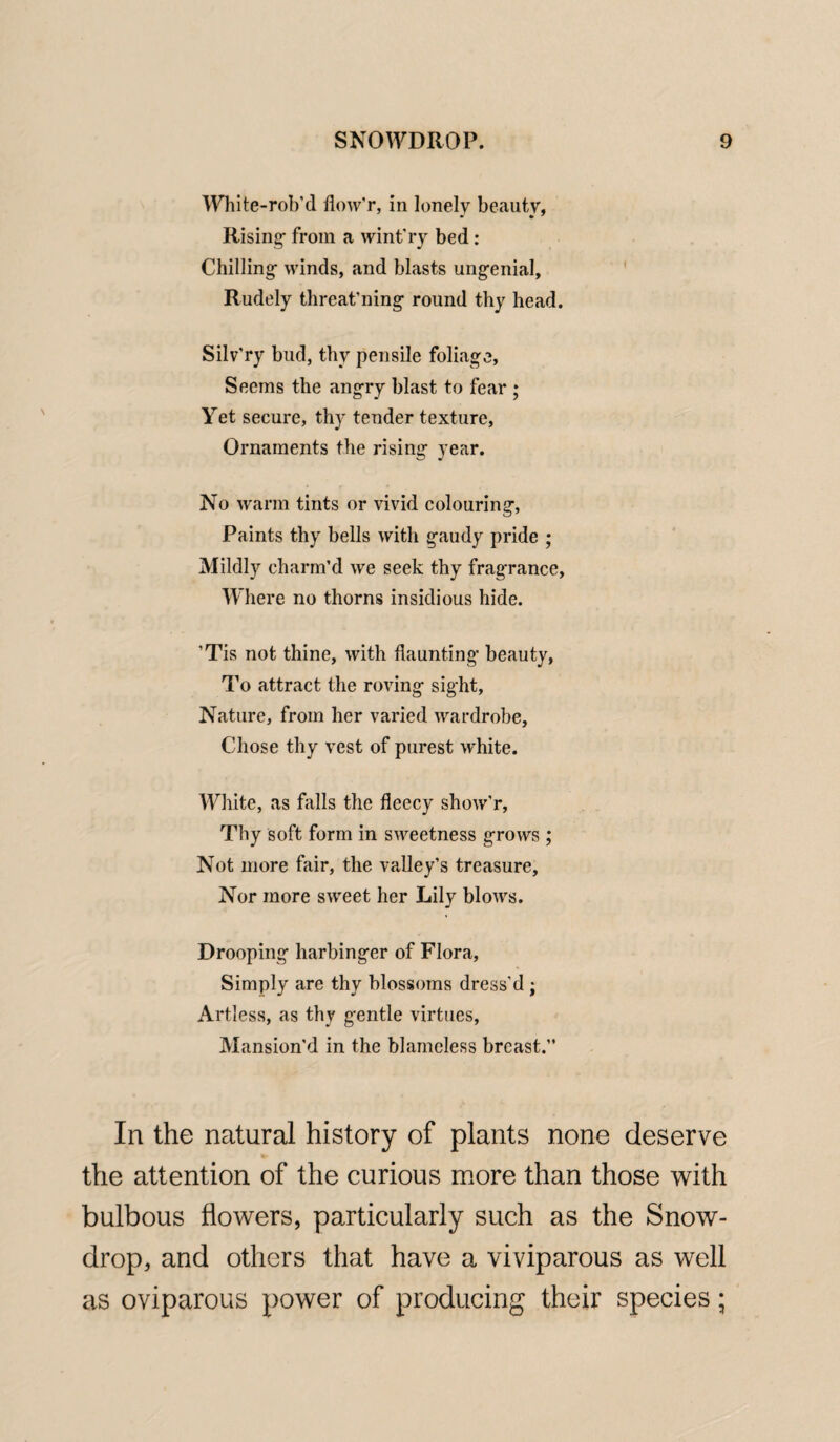 White-rob’d floAv'r, in lonely beauty. Rising- from a wint’ry bed: Chilling- winds, and blasts ung-enial. Rudely threat’ning round thy head. Silv'ry bud, thy pensile foliage, Seems the angry blast to fear ; Yet secure, thy tender texture, Ornaments the rising year. No warm tints or vivid colouring, Paints thy bells with gaudy pride ; Mildly charm’d we seek thy fragrance. Where no thorns insidious hide. ’Tis not thine, with daunting- beauty, To attract the roving sight, Nature, from her varied wardrobe. Chose thy vest of purest white. White, as falls the fleecy show'r, Thy soft form in sweetness grows ; Not more fair, the valley’s treasure. Nor more sweet her Lily blows. Drooping harbinger of Flora, Simply are thy blossoms dress’d; Artless, as thy gentle virtues, Mansion’d in the blameless breast.’’ In the natural history of plants none deserve the attention of the curious more than those with bulbous flowers, particularly such as the Snow¬ drop, and others that have a viviparous as well as oviparous power of producing their species;