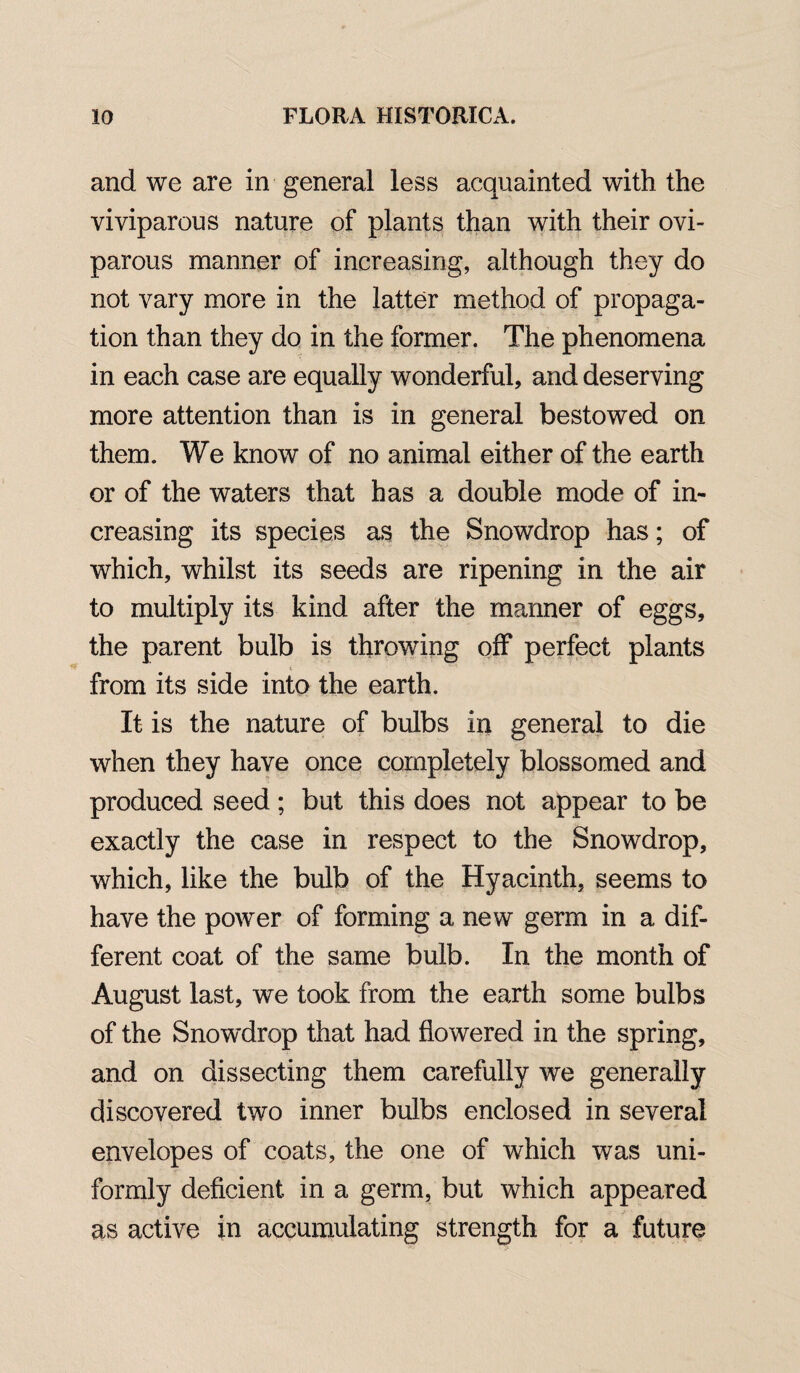 and we are in general less acquainted with the viviparous nature of plants than with their ovi¬ parous manner of increasing, although they do not vary more in the latter method of propaga¬ tion than they do in the former. The phenomena in each case are equally wonderful, and deserving more attention than is in general bestowed on them. We know of no animal either of the earth or of the waters that has a double mode of in¬ creasing its species as the Snowdrop has; of which, whilst its seeds are ripening in the air to multiply its kind after the manner of eggs, the parent bulb is throwing off perfect plants from its side into the earth. It is the nature of bulbs in general to die when they have once completely blossomed and produced seed ; but this does not appear to be exactly the case in respect to the Snowdrop, which, like the bulb of the Hyacinth, seems to have the power of forming a new germ in a dif¬ ferent coat of the same bulb. In the month of August last, we took from the earth some bulbs of the Snowdrop that had flowered in the spring, and on dissecting them carefully we generally discovered two inner bulbs enclosed in several envelopes of coats, the one of which was uni¬ formly deficient in a germ, but which appeared as active in accumulating strength for a future