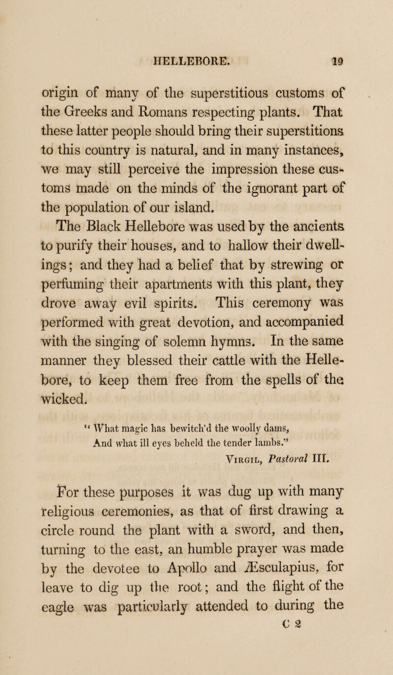 origin of many of the superstitious customs of the Greeks and Romans respecting plants. That these latter people should bring their superstitions to this country is natural, and in many instances, we may still perceive the impression these cus¬ toms made on the minds of the ignorant part of the population of our island. The Black Hellebore was used by the ancients to purify their houses, and to hallow their dwell¬ ings ; and they had a belief that by strewing or perfuming their apartments with this plant, they drove away evil spirits. This ceremony was performed with great devotion, and accompanied with the singing of solemn hymns. In the same manner they blessed their cattle with the Helle¬ bore, to keep them free from the spells of the wicked. “ What magic has bewitch'd the woolly dams, And what ill eyes beheld the tender lambs.” Virgil, Pastoral III. For these purposes it was dug up with many religious ceremonies, as that of first drawing a circle round the plant with a sword, and then, turning to the east, an humble prayer was made by the devotee to Apollo and Aesculapius, for leave to dig up the root; and the flight of the eagle was particularly attended to during the