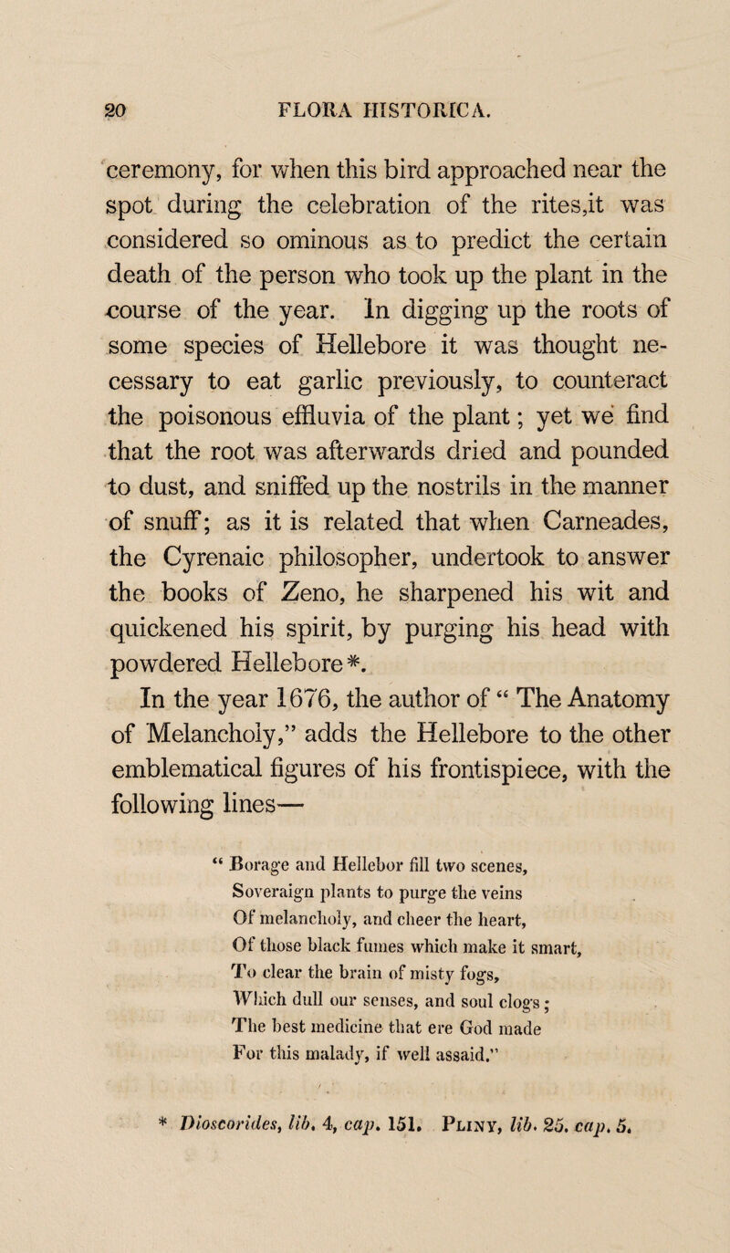 ceremony, for when this bird approached near the spot during the celebration of the rites,it was considered so ominous as to predict the certain death of the person who took up the plant in the course of the year. In digging up the roots of some species of Hellebore it was thought ne¬ cessary to eat garlic previously, to counteract the poisonous effluvia of the plant; yet we find that the root was afterwards dried and pounded to dust, and sniffed up the nostrils in the manner of snuff; as it is related that when Carneades, the Cyrenaic philosopher, undertook to answer the books of Zeno, he sharpened his writ and quickened his spirit, by purging his head with powdered Hellebore*. In the year 1676, the author of “ The Anatomy of Melancholy,” adds the Hellebore to the other emblematical figures of his frontispiece, with the following lines— “ Borage and Hellebor fill two scenes, Soveraign plants to purge the veins Of melancholy, and cheer the heart, Of those black fumes which make it smart. To clear the brain of misty fogs. Which dull our senses, and soul clogs ; The best medicine that ere God made For this malady, if well assaid.” * Dioscorides, lib. 4, cap. 151. Pliny, lib. 25. cap. 5.