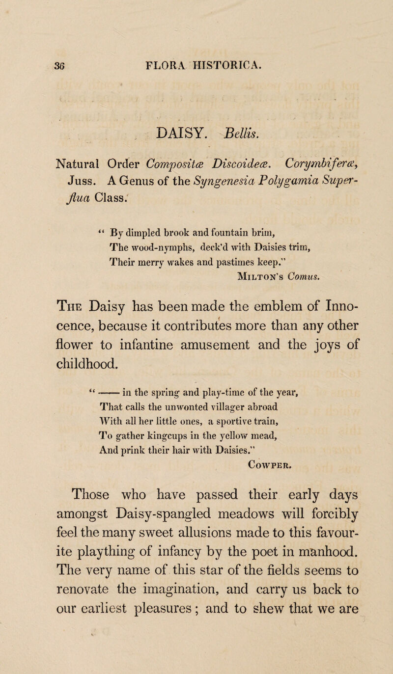 DAISY. Beilis. Natural Order Composites Discoidece. Corymbifera, Juss. A Genus of the Syngenesia Polygamia Super - Jlua Class. “ By dimpled brook and fountain brim, The wood-nymphs, deck’d with Daisies trim, Their merry wakes and pastimes keep.” Milton’s Comus. The Daisy has been made the emblem of Inno¬ cence, because it contributes more than any other flower to infantine amusement and the joys of childhood. “ --in the spring1 and play-time of the year, That calls the unwonted villager abroad With all her little ones, a sportive train, To gather kingcups in the yellow mead, And prink their hair with Daisies.” Cowper. Those who have passed their early days amongst Daisy-spangled meadows will forcibly feel the many sweet allusions made to this favour¬ ite plaything of infancy by the poet in mnnhood. The very name of this star of the fields seems to renovate the imagination, and carry us back to our earliest pleasures ; and to shew that we are