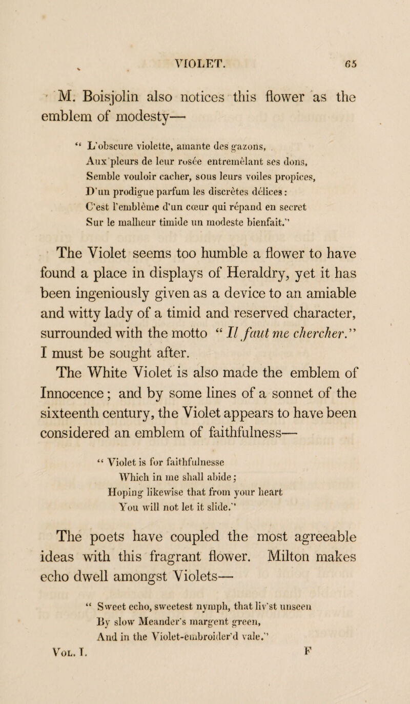 % M. Boisjolin also notices this flower as the emblem of modesty— “ L'obscure violette, amante des gazons, Aux pleurs de leur rosee entremelant ses dons, Semble vouloir caclier, sous leurs voiles propices, D un prodigal e parfum les discretes delices : C’est l’embleme d’un cceur qui repand en secret Sur le mallieur timide un modeste bienfait.” The Violet seems too humble a flower to have found a place in displays of Heraldry, yet it has been ingeniously given as a device to an amiable and witty lady of a timid and reserved character, surrounded with the motto “ II f aid me chercher I must be sought after. The White Violet is also made the emblem of Innocence; and by some lines of a sonnet of the sixteenth century, the Violet appears to have been considered an emblem of faithfulness— “ Violet is for faithfulnesse Which in me shall abide; Hoping' likewise that from your heart You will not let it slide/’ The poets have coupled the most agreeable ideas with this fragrant flower. Milton makes echo dwell amongst Violets— “ Sweet echo, sweetest nymph, that liv'st unseen By slow Meander's marg-ent green, And in the Violet-embroider’d vale.” Vol. T. F