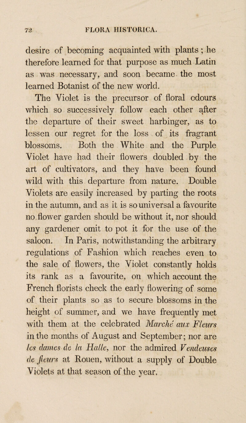 desire of becoming acquainted with plants ; he therefore learned for that purpose as much Latin as was necessary, and soon became the most learned Botanist of the new world. The Violet is the precursor of floral odours which so successively follow each other after the departure of their sweet harbinger, as to lessen our regret for the loss of its fragrant blossoms. Both the White and the Purple Violet have had their flowers doubled by the art of cultivators, and they have been found wild with this departure from nature. Double Violets are easily increased by parting the roots in the autumn, and as it is so universal a favourite no flower garden should be without it, nor should any gardener omit to pot it for the use of the saloon. In Paris, notwithstanding the arbitrary regulations of Fashion which reaches even to the sale of flowers, the Violet constantly holds its rank as a favourite, on which account the French florists check the early flowering of some of their plants so as to secure blossoms in the height of summer, and we have frequently met with them at the celebrated Marche' aux FI cars in the months of August and September; nor are les dames de la Halle, nor the admired Vendeuses de fieurs at Rouen, without a supply of Double Violets at that season of the year.