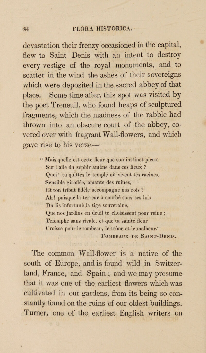 devastation their frenzy occasioned in the capital, flew to Saint Denis with an intent to destroy every vestige of the royal monuments, and to scatter in the wind the ashes of their sovereigns which were deposited in the sacred abbey of that place. Some time after, this spot was visited by the poet Treneuil, who found heaps of sculptured fragments, which the madness of the rabble had thrown into an obscure court of the abbey, co¬ vered over with fragrant Wall-flowers, and which gave rise to his verse— 44 Mais quelle est cette Hem* que son instinct pieux Sur i’aile du zepliir amene dans ces lieux ? Quoi! tu quittes le temple ou vivent tes raeines. Sensible girofl.ee, amante des mines, Et ton tribut fidele accompagme nos rois ? Ah! puisque la terreur a courbe sous ses lois Du lis infortune la tige souveraine, Que nos jardins en deuil te choisissent pour reine ; Triomphe sans rivale, et que ta sainte fleur Croisse pour le tombeau, le trone et le malheur.” Tombeaux de Saint-Denis. » / The common Wall-flower is a native of the south of Europe, and is found wild in Switzer¬ land, France, and Spain ; and we may presume that it was one of the earliest flowers which was cultivated in our gardens, from its being so con¬ stantly found on the ruins of our oldest buildings. Turner, one of the earliest English writers on