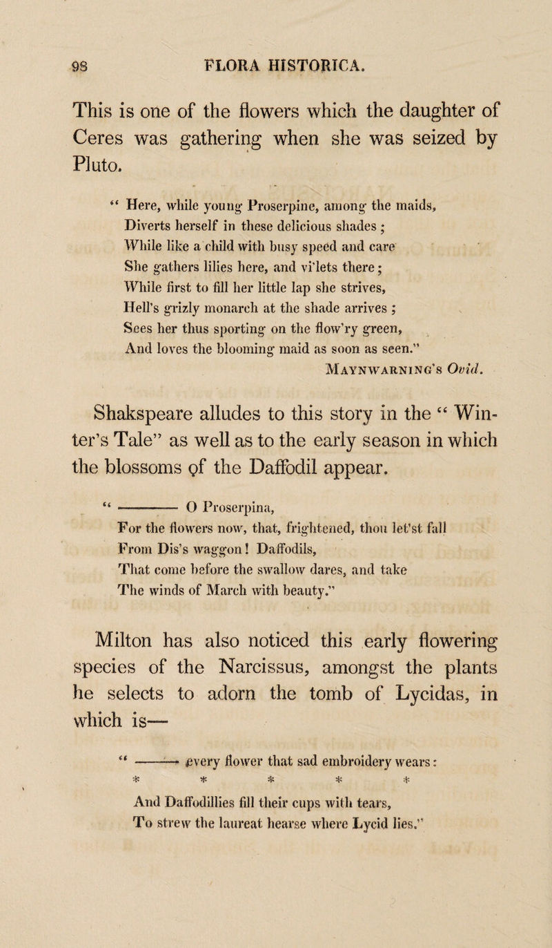 This is one of the flowers which the daughter of Ceres was gathering when she was seized by Pluto. “ Here, while young Proserpine, among the maids. Diverts herself in these delicious shades ; While like a child with busy speed and care She gathers lilies here, and vi’lets there; While first to fill her little lap she strives, Hell’s grizly monarch at the shade arrives ; Sees her thus sporting on the flow’ry green, And loves the blooming maid as soon as seen.” Maynwarning’s Ovid. Shakspeare alludes to this story in the “ Win¬ ter’s Tale” as well as to the early season in which the blossoms $f the Daffodil appear. “ ■ - ■ O Proserpina, For the flowers now, that, frightened, thou let’st fall From Dis’s waggon! Daffodils, That come before the swallow dares, and take The winds of March with beauty.” Milton has also noticed this early flowering species of the Narcissus, amongst the plants he selects to adorn the tomb of Lycidas, in which is— “ ---- pvery flower that sad embroidery wears: * # * * * And Daffodillies fill their cups with tears. To strew the laureat hearse where Lycid lies.”