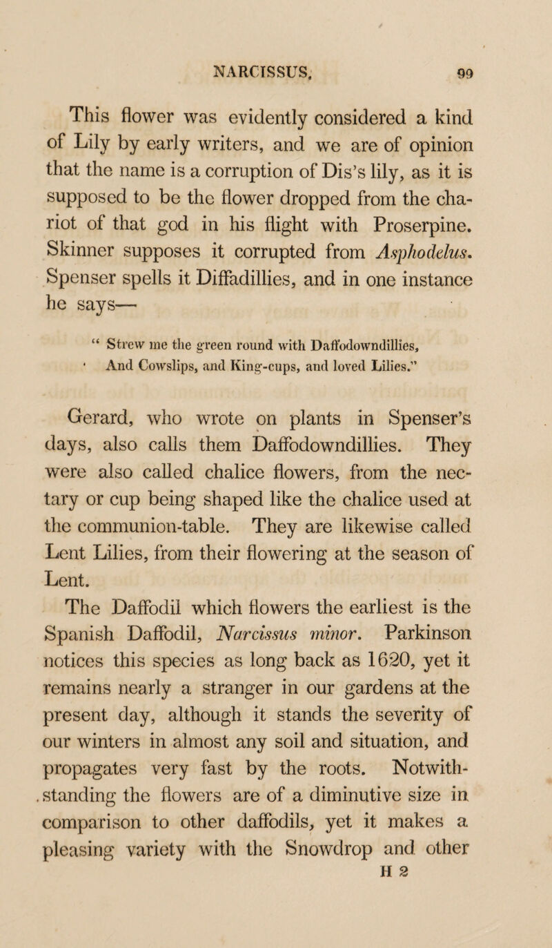 This flower was evidently considered a kind of Lily by early writers, and we are of opinion that the name is a corruption of Dis’s lily, as it is supposed to be the flower dropped from the cha¬ riot of that god in his flight with Proserpine. Skinner supposes it corrupted from Asphodelus. Spenser spells it Diffadillies, and in one instance he says— “ Strew me the green round with Daffadowndillies, * And Cowslips, and King-cups, and loved Lilies.” Gerard, who wrote on plants in Spenser’s days, also calls them Daffodowndillies. They were also called chalice flowers, from the nec¬ tary or cup being shaped like the chalice used at the communion-table. They are likewise called Lent Lilies, from their flowering at the season of Lent. The Daffodil which flowers the earliest is the Spanish Daffodil, Narcissus minor. Parkinson notices this species as long back as 1620, yet it remains nearly a stranger in our gardens at the present day, although it stands the severity of our winters in almost any soil and situation, and propagates very fast by the roots. Notwith- . standing the flowers are of a diminutive size in comparison to other daffodils, yet it makes a pleasing variety with the Snowdrop and other