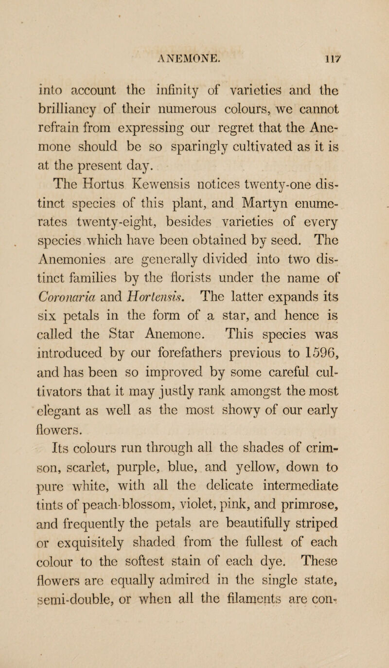 into account the infinity of varieties and the brilliancy of their numerous colours, we cannot refrain from expressing our regret that the Ane¬ mone should be so sparingly cultivated as it is at the present day. The Hortus Kewensis notices twenty-one dis¬ tinct species of this plant, and Martyn enume¬ rates twenty-eight, besides varieties of every species which have been obtained by seed. The Anemonies are generally divided into two dis¬ tinct families by the florists under the name of Coronaria and Hor ten-sis. The latter expands its six petals in the form of a star, and hence is called the Star Anemone. This species was introduced by our forefathers previous to 1596, and has been so improved by some careful cul¬ tivators that it may justly rank amongst the most elegant as well as the most showy of our early flowers. Its colours run through all the shades of crim¬ son, scarlet, purple, blue, and yellow, down to pure white, with all the delicate intermediate tints of peach-blossom, violet, pink, and primrose, and frequently the petals are beautifully striped or exquisitely shaded from the fullest of each colour to the softest stain of each dye. These flowers are equally admired in the single state, semi-double, or when all the filaments are con-