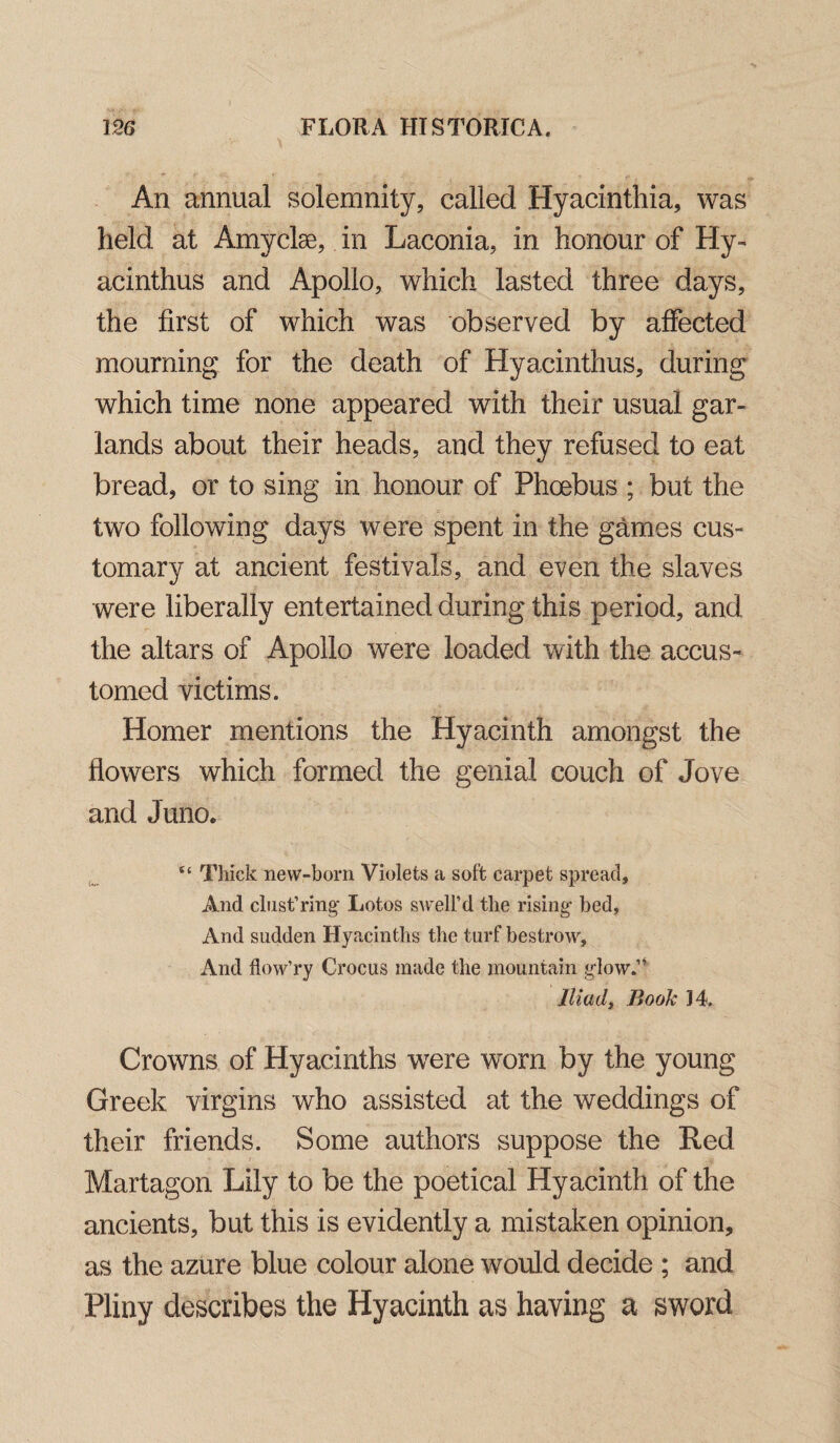 An annual solemnity, called Hyacinthia, was held at Amyclse, in Laconia, in honour of Hy- acinthus and Apollo, which lasted three days, the first of which was observed by affected mourning for the death of Hyacinthus, during which time none appeared with their usual gar¬ lands about their heads, and they refused to eat bread, or to sing in honour of Phoebus ; but the two following days were spent in the games cus¬ tomary at ancient festivals, and even the slaves were liberally entertained during this period, and the altars of Apollo were loaded with the accus¬ tomed victims. Homer mentions the Hyacinth amongst the flowers which formed the genial couch of Jove and Juno. “ Thick new-born Violets a soft carpet spread. And cbist’ring* Lotos swell’d the rising* bed, And sudden Hyacinths the turf bestrow. And flow’ry Crocus made the mountain glow.” Iliad, Book J4. Crowns of Hyacinths were worn by the young Greek virgins who assisted at the weddings of their friends. Some authors suppose the Red Martagon Lily to be the poetical Hyacinth of the ancients, but this is evidently a mistaken opinion, as the azure blue colour alone would decide ; and Pliny describes the Hyacinth as having a sword